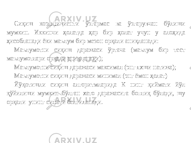 Сиқиш коэффициенти ўзгармас ва ўзгарувчан бўлиши мумкин. Иккинчи ҳолатда ҳар бир ҳолат учун у алоҳида ҳисобланади ёки маълум бир мезон орқали аниқланади: Маълумотни сиқиш даражаси ўртача (маълум бир тест маълумотлари орқали аниқланади); Маълумотни сиқиш даражаси максимал (энг яхши натижа); Маълумотни сиқиш даражаси минимал (энг ёмон ҳолат) Йўқотишли сиқиш алгоритмларида К нинг қиймати йўл қўйилиши мумкин бўлган хато даражасига боғлиқ бўлади, шу орқали унинг сифати белгиланади. 