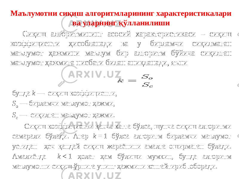 Маълумотни сиқиш алгоритмларининг характеристикалари ва уларнинг қўлланилиши Сиқиш алгоритмининг асосий характеристикаси – сиқиш коэффициенти ҳисобланади ва у бирламчи сиқилмаган маълумот ҳажмини маълум бир алгоритм бўйича сиқилган маълумот ҳажмига нисбати билан аниқланади, яъни бунда  k  — сиқиш коэффициенти,  S o  — бирламчи маълумот ҳажми,   S c  — сиқилган маълумот ҳажми. Сиқиш коэффициенти қанча катта бўлса, шунча сиқиш алгоритми самарали бўлади. Агар k  = 1 бўлса алгоритм бирламчи маълумот устидан ҳеч қандай сиқиш жараёнини амалга оширмаган бўлади. Амалиётда k  < 1 ҳолат ҳам бўлиши мумкин, бунда алгоритм маълумотни сиқиш ўрнига унинг ҳажмини кенгайтириб юборади. 