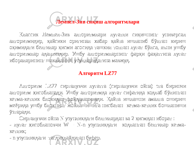 Лемпел-Зив сиқиш алгоритмлари Классик Лемпел-Зив алгоритмлари луғатли сиқишнинг универсал алгоритмидир, қайсики оригинал хабар қайта ишланиб бўлган кириш оқимидаги белгилар қисми асосида ташкил топган луғат бўлса, яъни ушбу алгоритмлар адаптивдир. Ушбу алгоритмларнинг фарқи фақатгина луғат ибораларининг шаклланиш усулларидагина мавжуд. Алгоритм LZ77 Алгоритм LZ77 сирғалувчи луғатга (сирғалувчи ойна) эга биринчи алгоритм ҳисобланади. Ушбу алгоритмда луғат сифатида кодлаб бўлинган кетма-кетлик блокидан фойдаланилади. Қайта ишлашни амалга ошириш меёрида ушбу блокнинг жойлашишига нисбатан кетма-кетлик бошланиши ўзгаради. Сирғалувчи ойна N узунликдаги белгилардан ва 2 қисмдан иборат : - луғат ҳисоблановчи W = N-n узунликдаги кодланган белгилар кетма- кетлик; - n узунликдаги тасдиқлайдиган буфер. 