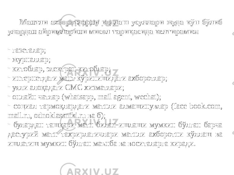 Мантли ахборотларни кодлаш усуллари жуда кўп бўлиб улардан айримларини мисол тариқасида келтирамиз: - газеталар; - журналлар; - китоблар, электрон китоблар; - интернетдаги мант кўринишидаги ахборотлар; - уяли алоқадаги СМС хизматлари; - онлайн чатлар (whatsapp, mail agent, wechat); - социал тармоқлардаги матнли алмашинувлар (face-book.com, mail.ru, odnoklassniki.ru ва б); - булардан ташқари матн билан ишлаши мумкин бўлган барча дастурий матн тахрирлагичлари матнли ахборотни кўллаш ва ишлатиш мумкин бўлган маънба ва воситаларга киради. 