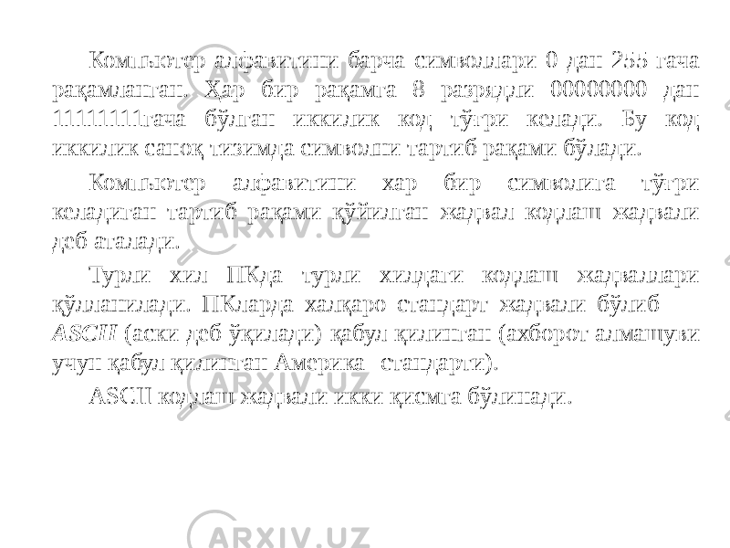 Компьютер алфавитини барча символлари 0 дан 255 гача рақамланган. Ҳар бир рақамга 8 разрядли 00000000 дан 11111111гача бўлган иккилик код тўғри келади. Бу код иккилик саноқ тизимда символни тартиб рақами бўлади. Компьютер алфавитини хар бир символига тўғри келадиган тартиб рақами қўйилган жадвал кодлаш жадвали деб аталади. Турли хил ПКда турли хилдаги кодлаш жадваллари қўлланилади. ПКларда халқаро стандарт жадвали бўлиб ASCII (аски деб ўқилади) қабул қилинган (ахборот алмашуви учун қабул қилинган Америка стандарти). ASCII кодлаш жадвали икки қисмга бўлинади. 