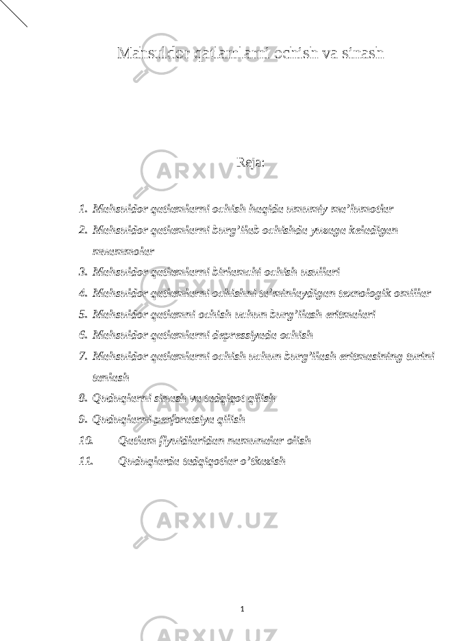 Mahsuldor qatlamlarni ochish va sinash Reja: 1. Mahsuldor qatlamlarni ochish haqida umumiy ma’lumotlar 2. Mahsuldor qatlamlarni burg’ilab ochishda yuzaga keladigan muammolar 3. Mahsuldor qatlamlarni birlamchi ochish usullari 4. Mahsuldor qatlamlarni ochishni ta’minlaydigan texnologik omillar 5. Mahsuldor qatlamni ochish uchun burg’ilash eritmalari 6. Mahsuldor qatlamlarni depressiyada ochish 7. Mahsuldor qatlamlarni ochish uchun burg’ilash eritmasining turini tanlash 8. Quduqlarni sinash va tadqiqot qilish 9. Quduqlarni perforatsiya qilish 10. Qatlam flyuidlaridan namunalar olish 11. Quduqlarda tadqiqotlar o’tkazish 1 