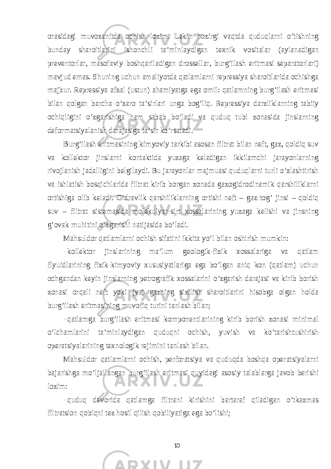 orasidagi muvozanitda ochish lozim. Lekin hozirgi vaqtda quduqlarni o’tishning bunday sharoitlarini ishonchli ta’minlaydigan texnik vositalar (aylanadigan preventorlar, masofaviy boshqariladigan drossellar, burg’ilash eritmasi separatorlari) mavjud emas. Shuning uchun amaliyotda qatlamlarni repressiya sharoitlarida ochishga majbur. Repressiya afzal (ustun) ahamiyatga ega omil: qatlamning burg’ilash eritmasi bilan qolgan barcha o’zaro ta’sirlari unga bog’liq. Repressiya darzliklarning tabiiy ochiqligini o’zgarishiga ham sabab bo’ladi va quduq tubi zonasida jinslarning deformatsiyalanish darajasiga ta’sir ko’rsatadi. Burg’ilash eritmasining kimyoviy tarkibi asosan filtrat bilan neft, gaz, qoldiq suv va kollektor jinslarni kontaktida yuzaga keladigan ikkilamchi jarayonlarning rivojlanish jadalligini belgilaydi. Bu jarayonlar majmuasi quduqlarni turli o’zlashtirish va ishlatish bosqichlarida filtrat kirib borgan zonada gazogidrodinamik qarshiliklarni ortishiga olib keladi. Gidravlik qarshiliklarning ortishi neft – gaz-tog’ jinsi – qoldiq suv – filtrat sistemasida molekulyar-sirt xossalarining yuzaga kelishi va jinsning g’ovak muhitini o’zgarishi natijasida bo’ladi. Mahsuldor qatlamlarni ochish sifatini ikkita yo’l bilan oshirish mumkin: - kollektor jinslarining ma’lum geologik-fizik xossalariga va qatlam flyuidlarining fizik-kimyoviy xususiyatlariga ega bo’lgan aniq kon (qatlam) uchun ochgandan keyin jinslarning petrografik xossalarini o’zgarish darajasi va kirib borish zonasi orqali neft yoki (va) gazning sizilish sharoitlarini hisobga olgan holda burg’ilash eritmasining muvofiq turini tanlash bilan; - qatlamga burg’ilash eritmasi komponentlarining kirib borish zonasi minimal o’lchamlarini ta’minlaydigan quduqni ochish, yuvish va ko’tarishtushirish operatsiyalarining texnologik rejimini tanlash bilan. Mahsuldor qatlamlarni ochish, perforatsiya va quduqda boshqa operatsiyalarni bajarishga mo’ljallangan burg’ilash eritmasi quyidagi asosiy talablarga javob berishi lozim: - quduq devorida qatlamga filtrani kirishini bartaraf qiladigan o’tkazmas filtratsion qobiqni tez hosil qilish qobiliyatiga ega bo’lishi; 10 