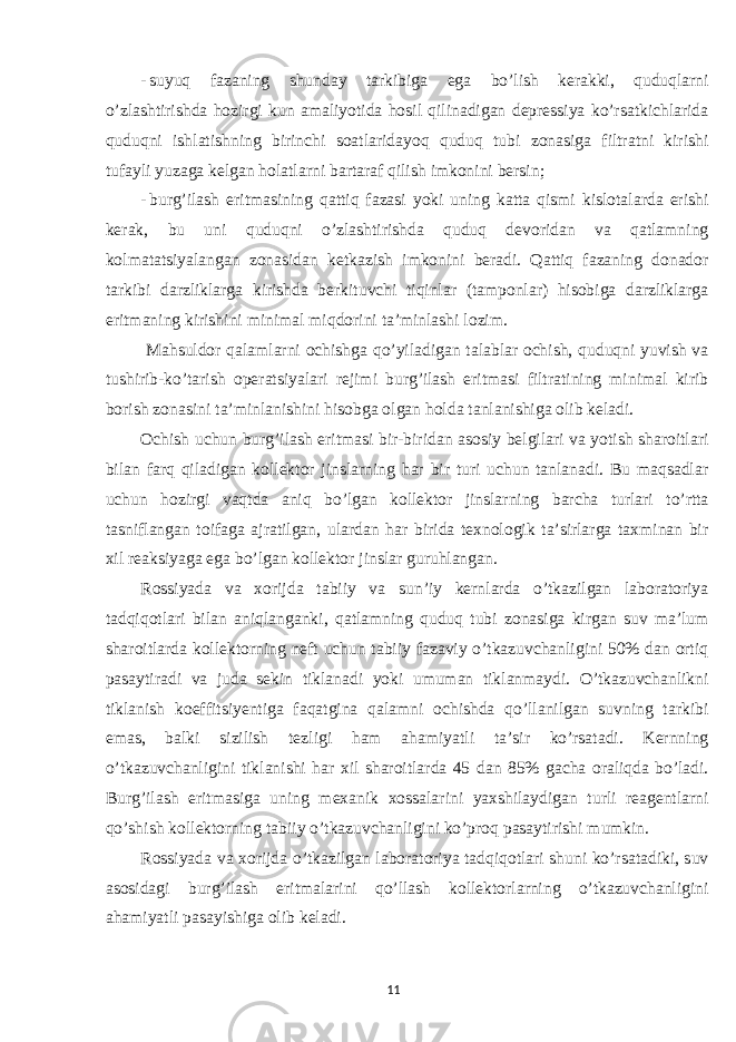 - suyuq fazaning shunday tarkibiga ega bo’lish kerakki, quduqlarni o’zlashtirishda hozirgi kun amaliyotida hosil qilinadigan depressiya ko’rsatkichlarida quduqni ishlatishning birinchi soatlaridayoq quduq tubi zonasiga filtratni kirishi tufayli yuzaga kelgan holatlarni bartaraf qilish imkonini bersin; - burg’ilash eritmasining qattiq fazasi yoki uning katta qismi kislotalarda erishi kerak, bu uni quduqni o’zlashtirishda quduq devoridan va qatlamning kolmatatsiyalangan zonasidan ketkazish imkonini beradi. Qattiq fazaning donador tarkibi darzliklarga kirishda berkituvchi tiqinlar (tamponlar) hisobiga darzliklarga eritmaning kirishini minimal miqdorini ta’minlashi lozim. Mahsuldor qalamlarni ochishga qo’yiladigan talablar ochish, quduqni yuvish va tushirib-ko’tarish operatsiyalari rejimi burg’ilash eritmasi filtratining minimal kirib borish zonasini ta’minlanishini hisobga olgan holda tanlanishiga olib keladi. Ochish uchun burg’ilash eritmasi bir-biridan asosiy belgilari va yotish sharoitlari bilan farq qiladigan kollektor jinslarning har bir turi uchun tanlanadi. Bu maqsadlar uchun hozirgi vaqtda aniq bo’lgan kollektor jinslarning barcha turlari to’rtta tasniflangan toifaga ajratilgan, ulardan har birida texnologik ta’sirlarga taxminan bir xil reaksiyaga ega bo’lgan kollektor jinslar guruhlangan. Rossiyada va xorijda tabiiy va sun’iy kernlarda o’tkazilgan laboratoriya tadqiqotlari bilan aniqlanganki, qatlamning quduq tubi zonasiga kirgan suv ma’lum sharoitlarda kollektorning neft uchun tabiiy fazaviy o’tkazuvchanligini 50% dan ortiq pasaytiradi va juda sekin tiklanadi yoki umuman tiklanmaydi. O’tkazuvchanlikni tiklanish koeffitsiyentiga faqatgina qalamni ochishda qo’llanilgan suvning tarkibi emas, balki sizilish tezligi ham ahamiyatli ta’sir ko’rsatadi. Kernning o’tkazuvchanligini tiklanishi har xil sharoitlarda 45 dan 85% gacha oraliqda bo’ladi. Burg’ilash eritmasiga uning mexanik xossalarini yaxshilaydigan turli reagentlarni qo’shish kollektorning tabiiy o’tkazuvchanligini ko’proq pasaytirishi mumkin. Rossiyada va xorijda o’tkazilgan laboratoriya tadqiqotlari shuni ko’rsatadiki, suv asosidagi burg’ilash eritmalarini qo’llash kollektorlarning o’tkazuvchanligini ahamiyatli pasayishiga olib keladi. 11 