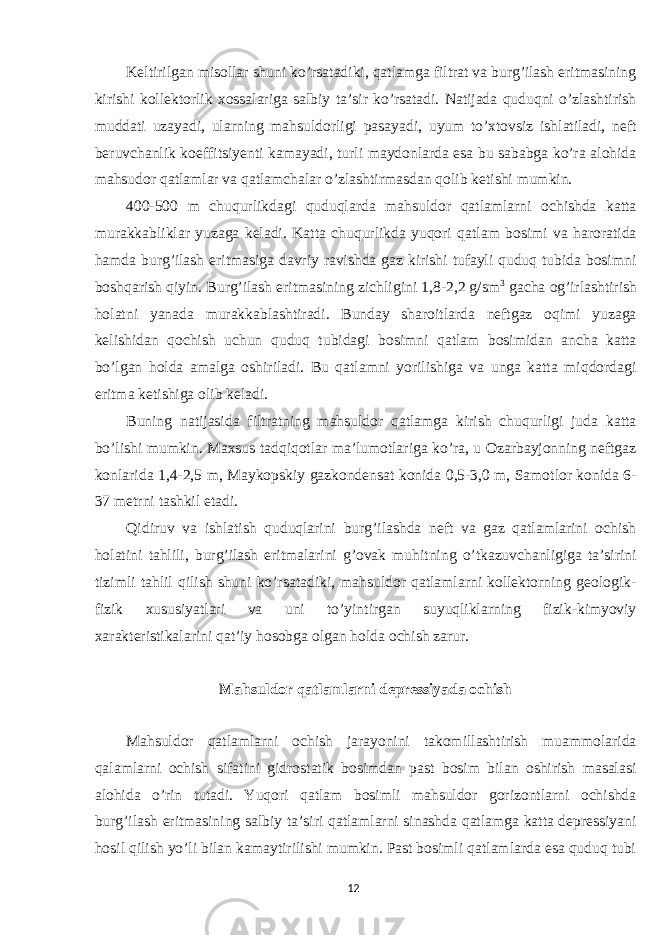 Keltirilgan misollar shuni ko’rsatadiki, qatlamga filtrat va burg’ilash eritmasining kirishi kollektorlik xossalariga salbiy ta’sir ko’rsatadi. Natijada quduqni o’zlashtirish muddati uzayadi, ularning mahsuldorligi pasayadi, uyum to’xtovsiz ishlatiladi, neft beruvchanlik koeffitsiyenti kamayadi, turli maydonlarda esa bu sababga ko’ra alohida mahsudor qatlamlar va qatlamchalar o’zlashtirmasdan qolib ketishi mumkin. 400-500 m chuqurlikdagi quduqlarda mahsuldor qatlamlarni ochishda katta murakkabliklar yuzaga keladi. Katta chuqurlikda yuqori qatlam bosimi va haroratida hamda burg’ilash eritmasiga davriy ravishda gaz kirishi tufayli quduq tubida bosimni boshqarish qiyin. Burg’ilash eritmasining zichligini 1,8-2,2 g/sm 3 gacha og’irlashtirish holatni yanada murakkablashtiradi. Bunday sharoitlarda neftgaz oqimi yuzaga kelishidan qochish uchun quduq tubidagi bosimni qatlam bosimidan ancha katta bo’lgan holda amalga oshiriladi. Bu qatlamni yorilishiga va unga katta miqdordagi eritma ketishiga olib keladi. Buning natijasida filtratning mahsuldor qatlamga kirish chuqurligi juda katta bo’lishi mumkin. Maxsus tadqiqotlar ma’lumotlariga ko’ra, u Ozarbayjonning neftgaz konlarida 1,4-2,5 m, Maykopskiy gazkondensat konida 0,5-3,0 m, Samotlor konida 6- 37 metrni tashkil etadi. Qidiruv va ishlatish quduqlarini burg’ilashda neft va gaz qatlamlarini ochish holatini tahlili, burg’ilash eritmalarini g’ovak muhitning o’tkazuvchanligiga ta’sirini tizimli tahlil qilish shuni ko’rsatadiki, mahsuldor qatlamlarni kollektorning geologik- fizik xususiyatlari va uni to’yintirgan suyuqliklarning fizik-kimyoviy xarakteristikalarini qat’iy hosobga olgan holda ochish zarur. Mahsuldor qatlamlarni depressiyada ochish Mahsuldor qatlamlarni ochish jarayonini takomillashtirish muammolarida qalamlarni ochish sifatini gidrostatik bosimdan past bosim bilan oshirish masalasi alohida o’rin tutadi. Yuqori qatlam bosimli mahsuldor gorizontlarni ochishda burg’ilash eritmasining salbiy ta’siri qatlamlarni sinashda qatlamga katta depressiyani hosil qilish yo’li bilan kamaytirilishi mumkin. Past bosimli qatlamlarda esa quduq tubi 12 