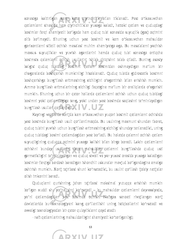 zonasiga keltirilgan zarar katta qiyinchilik bilan tiklanadi. Past o’tkazuvchan qatlamlarni sinashda ham qiyinchiliklar yuzaga keladi, hattoki qatlam va quduqdagi bosimlar farqi ahamiyatli bo’lgada ham quduq tubi zonasida suyuqlik (gaz) oqimini olib bo’lmaydi. Shuning uchun past bosimli va kam o’tkazuvchan mahsuldor gorizontlarni sifatli ochish masalasi muhim ahamiyatga ega. Bu masalalarni yechish maxsus suyuqliklar va yuvish agentlarini hamda quduq tubi zonasiga ortiqcha bosimsiz qalamlarni ochish usullarini ishlab chiqishni talab qiladi. Buning asosiy belgisi quduq tubidagi bosimni qatlam bosimidan oshmaydigan ma’lum bir chegaralarda boshqarish mumkinligi hisoblanadi. Quduq tubida gidrostatik bosimni boshqarishga burg’ilash eritmasining zichligini o’zgartirish bilan erishish mumkin. Ammo burg’ilash eritmalarining zichligi faqatgina ma’lum bir oraliqlarda o’zgarishi mumkin. Shuning uchun bir qator hollarda qatlamlarni ochish uchun quduq tubidagi bosimni yoki qatlamdagiga teng, yoki undan past bosimda saqlashni ta’minlaydigan burg’ilash usullari qo’llaniladi. Keyingi vaqtlarda xorijda kam o’tkazuvchan yuqori bosimli qatlamlarni ochishda past bosimda burg’ilash usuli qo’llanilmoqda. Bu usulning mazmuni shundan iborat, quduq tubini yuvish uchun burg’ilash eritmasining zichligi shunday tanlanadiki, uning quduq tubidagi bosimi qatlamdagidan past bo’ladi. Bu holatda qalamni ochish qatlam suyuqligining quduqqa oqimini yuzaga kelishi bilan birga boradi. Lekin qatlamlarni ochishni bunday usullarini faqat mahsuldor qatlamni burg’ilashda quduq usti germetikligini ta’minlaydigan va quduq stvoli va yer yuzasi orasida yuzaga keladigan bosimlar farqiga bardosh beradigan ishonchli uskunalar mavjud bo’lgandagina amalga oshirish mumkin. Xorij tajribasi shuni ko’rsatadiki, bu usulni qo’llash ijobiy natijalar olish imkonini beradi. Quduqlarni qurishning jahon tajribasi maksimal yutuqqa erishish mumkin bo’lgan xuddi shu yo’nalishni ko’rsatadi – bu mahsuldor qatlamlarni depressiyada, ya’ni qatlamdagidan past bosimda ochish. Neftgaz sanoati rivojlangan xorij davlatlarida bu texnologiyani keng qo’llanilishi uning istiqbollarini ko’rsatadi va avvalgi texnologiyadan bir qator qulayliklarni qayd etadi: - neft qatlamlarining mahsuldorligini ahamiyatli ko’tarilganligi; 13 