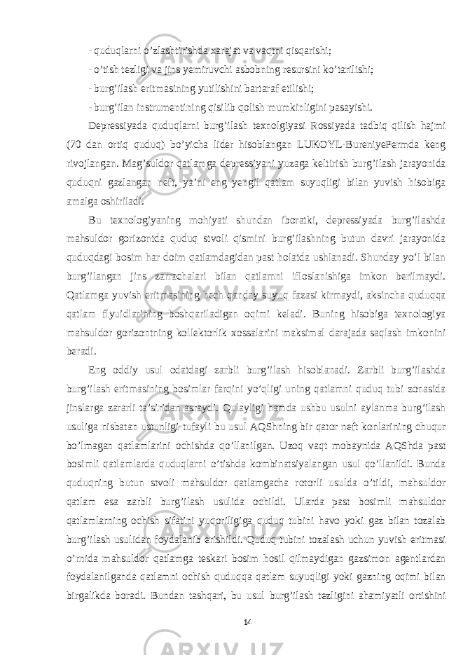 - quduqlarni o’zlashtirishda xarajat va vaqtni qisqarishi; - o’tish tezligi va jins yemiruvchi asbobning resursini ko’tarilishi; - burg’ilash eritmasining yutilishini bartaraf etilishi; - burg’ilan instrumentining qisilib qolish mumkinligini pasayishi. Depressiyada quduqlarni burg’ilash texnolgiyasi Rossiyada tadbiq qilish hajmi (70 dan ortiq quduq) bo’yicha lider hisoblangan LUKOYL-BureniyePermda keng rivojlangan. Mag’suldor qatlamga depressiyani yuzaga keltirish burg’ilash jarayonida quduqni gazlangan neft, ya’ni eng yengil qatlam suyuqligi bilan yuvish hisobiga amalga oshiriladi. Bu texnologiyaning mohiyati shundan iboratki, depressiyada burg’ilashda mahsuldor gorizontda quduq stvoli qismini burg’ilashning butun davri jarayonida quduqdagi bosim har doim qatlamdagidan past holatda ushlanadi. Shunday yo’l bilan burg’ilangan jins zarrachalari bilan qatlamni ifloslanishiga imkon berilmaydi. Qatlamga yuvish eritmasining hech qanday suyuq fazasi kirmaydi, aksincha quduqqa qatlam flyuidlarining boshqariladigan oqimi keladi. Buning hisobiga texnologiya mahsuldor gorizontning kollektorlik xossalarini maksimal darajada saqlash imkonini beradi. Eng oddiy usul odatdagi zarbli burg’ilash hisoblanadi. Zarbli burg’ilashda burg’ilash eritmasining bosimlar farqini yo’qligi uning qatlamni quduq tubi zonasida jinslarga zararli ta’siridan asraydi. Qulayligi hamda ushbu usulni aylanma burg’ilash usuliga nisbatan ustunligi tufayli bu usul AQShning bir qator neft konlarining chuqur bo’lmagan qatlamlarini ochishda qo’llanilgan. Uzoq vaqt mobaynida AQShda past bosimli qatlamlarda quduqlarni o’tishda kombinatsiyalangan usul qo’llanildi. Bunda quduqning butun stvoli mahsuldor qatlamgacha rotorli usulda o’tildi, mahsuldor qatlam esa zarbli burg’ilash usulida ochildi. Ularda past bosimli mahsuldor qatlamlarning ochish sifatini yuqoriligiga quduq tubini havo yoki gaz bilan tozalab burg’ilash usulidan foydalanib erishildi. Quduq tubini tozalash uchun yuvish eritmasi o’rnida mahsuldor qatlamga teskari bosim hosil qilmaydigan gazsimon agentlardan foydalanilganda qatlamni ochish quduqqa qatlam suyuqligi yoki gazning oqimi bilan birgalikda boradi. Bundan tashqari, bu usul burg’ilash tezligini ahamiyatli ortishini 14 