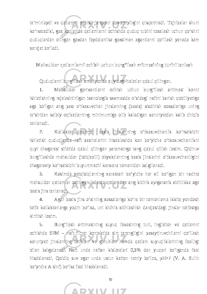 ta’minlaydi va qatlamni ochish jarayoni davomiyligini qisqartiradi. Tajribalar shuni ko’rsatadiki, gaz konlarida qatlamlarni ochishda quduq tubini tozalash uchun qo’shni quduqlardan olingan gazdan faydalanilsa gazsimon agentlarni qo’llash yanada kam xarajat bo’ladi. Mahsuldor qatlamlarni ochish uchun burg’ilash eritmasining turini tanlash Quduqlarni burg’ilash amaliyotida quyidagi holatlar qabul qilingan. 1. Mahsuldor gorizontlarni ochish uchun burg’ilash eritmasi konni ishlatishning rejalashtirilgan texnologik sxemasida o’zidagi neftni berish qobiliyatiga ega bo’lgan eng past o’tkazuvchan jinslarning (bazis) sizdirish xossalariga uning ta’siridan salbiy oqibatlarning minimumiga olib keladigan zaruriyatdan kelib chiqib tanlanadi. 2. Kollektor qatlamni bazis jinslarining o’tkazuvchanlik ko’rsatkichi ishlatish quduqlarida neft zaxiralarini hisoblashda kon bo’yicha o’tkazuvchanlikni quyi chegarasi sifatida qabul qilingan parametrga teng qabul qilish lozim. Qidiruv burg’ilashda mahsuldor (istiqbolli) obyektlarning bazis jinslarini o’tkazuvchanligini chegaraviy ko’rsatkichi buyurtmachi korxona tomonidan belgilanadi. 3. Kesimda yotqiziqlarning xarakteri bo’yicha har xil bo’lgan bir nechta mahsuldor qatlamlar ochilgan holatda qatlamdan eng kichik epigenetik zichlikka ega bazis jins tanlanadi. 4. Agar bazis jins o’zining xossalariga ko’ra bir tomonlama ikkita yondosh toifa kollektorlarga yaqin bo’lsa, uni kichik zichlashish darajasidagi jinslar toifasiga kiritish lozim. 5. Burg’ilash eritmasining suyuq fazasining turi, ingibitor va qatlamni ochishda SFM – neft-filtrat kontaktida sirt tarangligini pasaytiruvchilarni qo’llash zaruriyati jinslarning toifalari va guruhlari hamda qatlam suyuqliklarining faolligi bilan belgalanadi. Neft unda naften kislotalari 0,3% dan yuqori bo’lganda faol hisoblanadi. Qoldiq suv agar unda ustun kation natriy bo’lca, pH>7 (V. A. Sulin bo’yicha A sinf) bo’lsa faol hisoblanadi. 15 