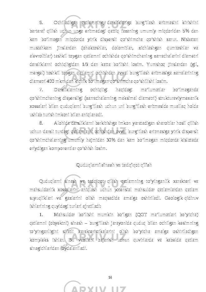 6. Ochiladigan qatlamning darzliklariga burg’ilash eritmasini kirishini bartaraf qilish uchun unga eritmadagi qattiq fazaning umumiy miqdoridan 5% dan kam bo’lmagan miqdorda yirik dispersli qo’shimcha qo’shish zarur. Nisbatan mustahkam jinslardan (ohaktoshlar, dolomitlar, zichlashgan qumtoshlar va alevrolitlar) tashkil topgan qatlamni ochishda qo’shimchaning zarrachalarini diametri darzliklarni ochiqligidan 1/3 dan katta bo’lishi lozim. Yumshoq jinslardan (gil, mergel) toshkil topgan qatlamni ochishdan avval burg’ilash eritmasiga zarralarining diametri 400 mkm dan kichik bo’lmagan qo’shimcha qo’shilishi lozim. 7. Darzliklarning ochiqligi haqidagi ma’lumotlar bo’lmaganda qo’shimchaning dispersligi (zarrachalarning maksimal diametri) strukturaviymexanik xossalari bilan quduqlarni burg’ilash uchun uni burg’ilash eritmasida muallaq holda ushlab turish imkoni bilan aniqlanadi. 8. Alohida darzliklarni berkitishga imkon yaratadigan sharoitlar hosil qilish uchun darzli turdagi qatlamlarni ochishdan avval burg’ilash eritmasiga yirik dispersli qo’shimchalarning umumiy hajmidan 30% dan kam bo’lmagan miqdorda kislotada eriydigan komponentlar qo’shish lozim. Quduqlarni sinash va tadqiqot qilish Quduqlarni sinash va tadqiqot qilish qatlamning to’yinganlik xarakteri va mahsuldorlik xossalarini aniqlash uchun potensial mahsuldor qatlamlardan qatlam suyuqliklari va gazlarini olish maqsadida amalga oshiriladi. Geologik-qidiruv ishlarining quyidagi turlari ajratiladi: 1. Mahsuldor bo’lishi mumkin bo’lgan (QGT ma’lumotlari bo’yicha) qatlamni (obyektni) sinash – burg’ilash jarayonida quduq bilan ochilgan kesimning to’yinganligini sifatli xarakteristikalarini olish bo’yicha amalga oshiriladigan kompleks ishlar. Bu vazifani bajarish uchun quvirlarda va kabelda qatlam sinagichlaridan foydalaniladi. 16 