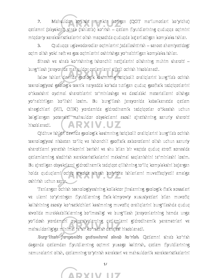 2. Mahsuldor bo’lishi mumkin bo’lgan (QGT ma’lumotlari bo’yicha) qatlamni (obyektni) sinab (ishlatib) ko’rish – qatlam flyuidlarining quduqqa oqimini miqdoriy xarakteristikalarini olish maqsadida quduqda bajariladigan kompleks ishlar. 3. Quduqqa uglevodorodlar oqimlarini jadallashtirish – sanoat ahamiyatidagi oqim olish yoki neft va gaz oqimlarini oshirishga yo’naltirilgan kompleks ishlar. Sinash va sinab ko’rishning ishonchli natijalarini olishning muhim sharoiti – burg’ilash jarayonida mahsuldor qatlamlarni sifatli ochish hisoblanadi. Izlov ishlari davrida geologik kesimning istiqbolli oraliqlarini burg’ilab ochish texnologiyasi geologik-texnik naryadda ko’zda tutilgan quduq geofizik tadqiqotlarini o’tkazishni optimal sharoitlarini ta’minlashga va dastlabki materiallarni olishga yo’naltirilgan bo’lishi lozim. Bu burg’ilash jarayonida kabelkanatda qatlam sinagichlari ( ИП , ОПК ) yordamida gidrodinamik tadqiqotlar o’tkazish uchun belgilangan potensial mahsuldor obyektlarni asosli ajratishning zaruriy sharoiti hisoblanadi. Qidiruv ishlari davrida geologik kesimning istiqbolli oraliqlarini burg’ilab ochish texnologiyasi nisbatan to’liq va ishonchli geofizik axborotlarni olish uchun zaruriy sharoitlarni yaratish imkonini berishi va shu bilan bir vaqtda quduq atrofi zonasida qatlamlarning sizdirish xarakteristikalarini maksimal saqlanishini ta’minlashi lozim. Bu ajratilgan obyektlarni gidrodinamik tadqiqot qilishning to’liq kompleksini bajargan holda quduqlarni ochiq stvolda sinash bo’yicha ishlarlarni muvaffaqiyatli amalga oshirish uchun zarur. Tanlangan ochish texnologiyasining kollektor jinslarning geologik-fizik xossalari va ularni to’yintirgan flyuidlarning fizik-kimyoviy xususiyatlari bilan muvofiq kelishining asosiy ko’rsatkichlari kesimning muvofiq oraliqlarini burg’ilashda quduq stvolida murakkabliklarning bo’lmasligi va burg’ilash jarayonlarining hamda unga yo’ldosh yordamchi operatsiyalarning qatlamlarni gidrodinamik parametrlari va mahsuldorligiga minimal ta’sir ko’rsatish darajasi hisoblanadi. Burg’ilash jarayonida qatlamlarni sinab ko’rish. Qatlamni sinab ko’rish deganda qatlamdan flyuidlarning oqimni yuzaga keltirish, qatlam flyuidlarining namunalarini olish, qatlamning to’yinish xarakteri va mahsuldorlik xarakteristikalarini 17 