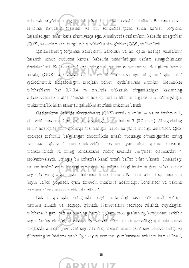 aniqlash bo’yicha amalga oshiriladigan ishlar kompleksi tushiniladi. Bu kompleksda ishlatish tizmasini tushirish va uni sementlashgacha sinab ko’rish bo’yicha bajariladigan ishlar katta ahamiyatga ega. Amaliyotda qatlamlarni kabelda sinagichlar (QKS) va qatlamlarni burg’ilash quvirlarida sinagichlar (QQS) qo’llaniladi. Qatlamlarning to’yinish xarakterini baholash va bir qator boshqa vazifalarni bajarish uchun quduqqa karotaj kabelida tushiriladigan qatlam sinagichlaridan foydalaniladi. Ko’p qatlamli konlarning turli qatlam va qatlamchalarida gidrodinamik karotaj (GDK) o’tkazishda qatlam bosimini o’lchash uyumning turli qismlarini gidrodinamik aloqadorligini aniqlash uchun foydalanilishi mumkin. Ketma-ket o’lchashlarni har 0,2-0,4 m oraliqda o’tkazish o’rganiladigan kesimning o’tkazuvchanlik profilini tuzish va boshqa usullar bilan amalga oshirib bo’lmaydigan mukammallik bilan samarali qalinlikni aniqlash imkonini beradi. Qatlamlarni kabelda sinagichning (QKS) asosiy qismlari – rezina boshmoq 1, qisuvchi moslama 2 va qatlam suyuqligi uchun ballon 3 (9.2-rasm). Sinagichning ishini boshqarish uni quduqqa tushiradigan kabel bo’yicha amalga oshiriladi. QKS quduqqa tushirilib belgilangan chuqurlikda sinash nuqtasiga o’rnatilgandan so’ng boshmoq qisuvchi (mahkamlovchi) moslama yordamida quduq devoriga mahkamlanadi va uning uchastkasini quduq stvolida burg’ilash eritmasidan 4 izolyatsiyalaydi. So’ngra bu uchastka kanal orqali ballon bilan ulanadi. Jinslardagi qatlam bosimi va ballondagi atmosfera bosimi orasidagi bosimlar farqi ta’siri ostida suyuqlik va gaz qatlamdan ballonga harakatlanadi. Namuna olish tugallangandan keyin ballon yopiladi, qisib turuvchi moslama boshmoqni bo’shatadi va uskuna namuna bilan quduqdan chiqarib olinadi. Uskuna quduqdan olingandan keyin ballondagi bosim o’lchanadi, so’ngra namuna olinadi va tadqiqot qilinadi. Namunalarni tadqiqot qilishda quyidagilar o’lchanadi: gaz, neft va suvning hajmi; uglevodorod gazlarning komponent tarkibi; suyuqlikning zichligi, qovushqoqligi va solishtirma elektr qarshiligi; quduqda sinash nuqtasida olingan yuvuvchi suyuqlikning nazorat namunasini suv beruvchanligi va filtratning solishtirma qarshiligi; suyuq namuna lyuminestsent tadqiqot ham qilinadi, 18 