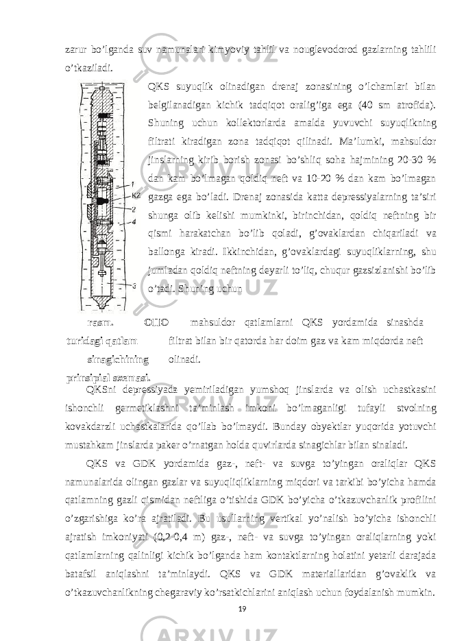 zarur bo’lganda suv namunalari kimyoviy tahlil va nouglevodorod gazlarning tahlili o’tkaziladi. QKS suyuqlik olinadigan drenaj zonasining o’lchamlari bilan belgilanadigan kichik tadqiqot oralig’iga ega (40 sm atrofida). Shuning uchun kollektorlarda amalda yuvuvchi suyuqlikning filtrati kiradigan zona tadqiqot qilinadi. Ma’lumki, mahsuldor jinslarning kirib borish zonasi bo’shliq soha hajmining 20-30 % dan kam bo’lmagan qoldiq neft va 10-20 % dan kam bo’lmagan gazga ega bo’ladi. Drenaj zonasida katta depressiyalarning ta’siri shunga olib kelishi mumkinki, birinchidan, qoldiq neftning bir qismi harakatchan bo’lib qoladi, g’ovaklardan chiqariladi va ballonga kiradi. Ikkinchidan, g’ovaklardagi suyuqliklarning, shu jumladan qoldiq neftning deyarli to’liq, chuqur gazsizlanishi bo’lib o’tadi. Shuning uchun rasm. O П O turidagi qatlam sinagichining prinsipial sxemasi. mahsuldor qatlamlarni QKS yordamida sinashda filtrat bilan bir qatorda har doim gaz va kam miqdorda neft olinadi. QKSni depressiyada yemiriladigan yumshoq jinslarda va olish uchastkasini ishonchli germetiklashni ta’minlash imkoni bo’lmaganligi tufayli stvolning kovakdarzli uchastkalarida qo’llab bo’lmaydi. Bunday obyektlar yuqorida yotuvchi mustahkam jinslarda paker o’rnatgan holda quvirlarda sinagichlar bilan sinaladi. QKS va GDK yordamida gaz-, neft- va suvga to’yingan oraliqlar QKS namunalarida olingan gazlar va suyuqliqliklarning miqdori va tarkibi bo’yicha hamda qatlamning gazli qismidan neftliga o’tishida GDK bo’yicha o’tkazuvchanlik profilini o’zgarishiga ko’ra ajratiladi. Bu usullarning vertikal yo’nalish bo’yicha ishonchli ajratish imkoniyati (0,2-0,4 m) gaz-, neft- va suvga to’yingan oraliqlarning yoki qatlamlarning qalinligi kichik bo’lganda ham kontaktlarning holatini yetarli darajada batafsil aniqlashni ta’minlaydi. QKS va GDK materiallaridan g’ovaklik va o’tkazuvchanlikning chegaraviy ko’rsatkichlarini aniqlash uchun foydalanish mumkin. 19 