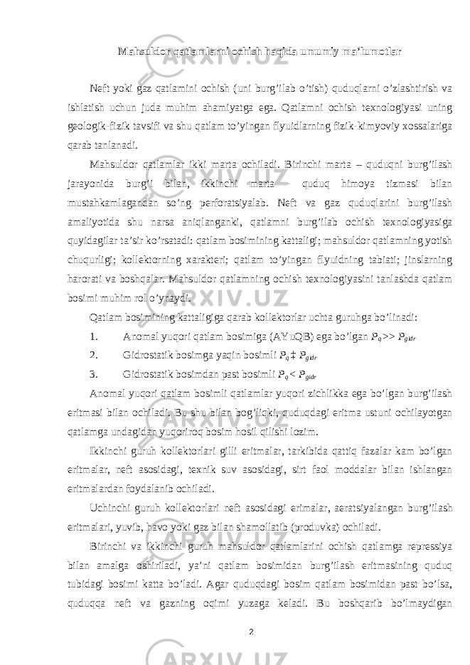 Mahsuldor qatlamlarni ochish haqida umumiy ma’lumotlar Neft yoki gaz qatlamini ochish (uni burg’ilab o’tish) quduqlarni o’zlashtirish va ishlatish uchun juda muhim ahamiyatga ega. Qatlamni ochish texnologiyasi uning geologik-fizik tavsifi va shu qatlam to’yingan flyuidlarning fizik-kimyoviy xossalariga qarab tanlanadi. Mahsuldor qatlamlar ikki marta ochiladi. Birinchi marta – quduqni burg’ilash jarayonida burg’i bilan, ikkinchi marta - quduq himoya tizmasi bilan mustahkamlagandan so’ng perforatsiyalab. Neft va gaz quduqlarini burg’ilash amaliyotida shu narsa aniqlanganki, qatlamni burg’ilab ochish texnologiyasiga quyidagilar ta’sir ko’rsatadi: qatlam bosimining kattaligi; mahsuldor qatlamning yotish chuqurligi; kollektorning xarakteri; qatlam to’yingan flyuidning tabiati; jinslarning harorati va boshqalar. Mahsuldor qatlamning ochish texnologiyasini tanlashda qatlam bosimi muhim rol o’ynaydi. Qatlam bosimining kattaligiga qarab kollektorlar uchta guruhga bo’linadi: 1. Anomal yuqori qatlam bosimiga (AYuQB) ega bo’lgan P q >> P gidr 2. Gidrostatik bosimga yaqin bosimli P q ‡ P gidr 3. Gidrostatik bosimdan past bosimli P q < P gidr Anomal yuqori qatlam bosimli qatlamlar yuqori zichlikka ega bo’lgan burg’ilash eritmasi bilan ochiladi. Bu shu bilan bog’liqki, quduqdagi eritma ustuni ochilayotgan qatlamga undagidan yuqoriroq bosim hosil qilishi lozim. Ikkinchi guruh kollektorlari gilli eritmalar, tarkibida qattiq fazalar kam bo’lgan eritmalar, neft asosidagi, texnik suv asosidagi, sirt faol moddalar bilan ishlangan eritmalardan foydalanib ochiladi. Uchinchi guruh kollektorlari neft asosidagi erimalar, aeratsiyalangan burg’ilash eritmalari, yuvib, havo yoki gaz bilan shamollatib (produvka) ochiladi. Birinchi va ikkinchi guruh mahsuldor qatlamlarini ochish qatlamga repressiya bilan amalga oshiriladi, ya’ni qatlam bosimidan burg’ilash eritmasining quduq tubidagi bosimi katta bo’ladi. Agar quduqdagi bosim qatlam bosimidan past bo’lsa, quduqqa neft va gazning oqimi yuzaga keladi. Bu boshqarib bo’lmaydigan 2 