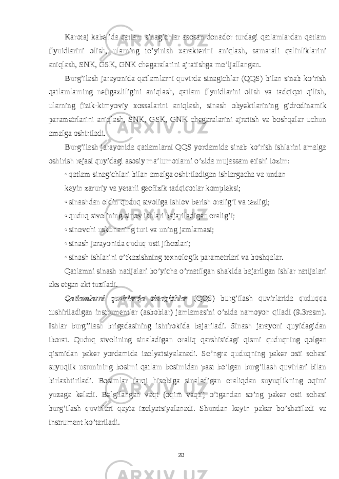 Karotaj kabelida qatlam sinagichlar asosan donador turdagi qatlamlardan qatlam flyuidlarini olish, ularning to’yinish xarakterini aniqlash, samarali qalinliklarini aniqlash, SNK, GSK, GNK chegaralarini ajratishga mo’ljallangan. Burg’ilash jarayonida qatlamlarni quvirda sinagichlar (QQS) bilan sinab ko’rish qatlamlarning neftgazliligini aniqlash, qatlam flyuidlarini olish va tadqiqot qilish, ularning fizik-kimyoviy xossalarini aniqlash, sinash obyektlarining gidrodinamik parametrlarini aniqlash, SNK, GSK, GNK chegaralarini ajratish va boshqalar uchun amalga oshiriladi. Burg’ilash jarayonida qatlamlarni QQS yordamida sinab ko’rish ishlarini amalga oshirish rejasi quyidagi asosiy ma’lumotlarni o’zida mujassam etishi lozim: • qatlam sinagichlari bilan amalga oshiriladigan ishlargacha va undan keyin zaruriy va yetarli geofizik tadqiqotlar kompleksi; • sinashdan oldin quduq stvoliga ishlov berish oralig’i va tezligi; • quduq stvolining sinov ishlari bajariladigan oralig’i; • sinovchi uskunaning turi va uning jamlamasi; • sinash jarayonida quduq usti jihozlari; • sinash ishlarini o’tkazishning texnologik parametrlari va boshqalar. Qatlamni sinash natijalari bo’yicha o’rnatilgan shaklda bajarilgan ishlar natijalari aks etgan akt tuziladi. Qatlamlarni quvirlarda sinagichlar (QQS) burg’ilash quvirlarida quduqqa tushiriladigan instrumentlar (asboblar) jamlamasini o’zida namoyon qiladi (9.3rasm). Ishlar burg’ilash brigadasining ishtirokida bajariladi. Sinash jarayoni quyidagidan iborat. Quduq stvolining sinaladigan oraliq qarshisidagi qismi quduqning qolgan qismidan paker yordamida izolyatsiyalanadi. So’ngra quduqning paker osti sohasi suyuqlik ustunining bosimi qatlam bosimidan past bo’lgan burg’ilash quvirlari bilan birlashtiriladi. Bosimlar farqi hisobiga sinaladigan oraliqdan suyuqlikning oqimi yuzaga keladi. Belgilangan vaqt (oqim vaqti) o’tgandan so’ng paker osti sohasi burg’ilash quvirlari qayta izolyatsiyalanadi. Shundan keyin paker bo’shatiladi va instrument ko’tariladi. 20 