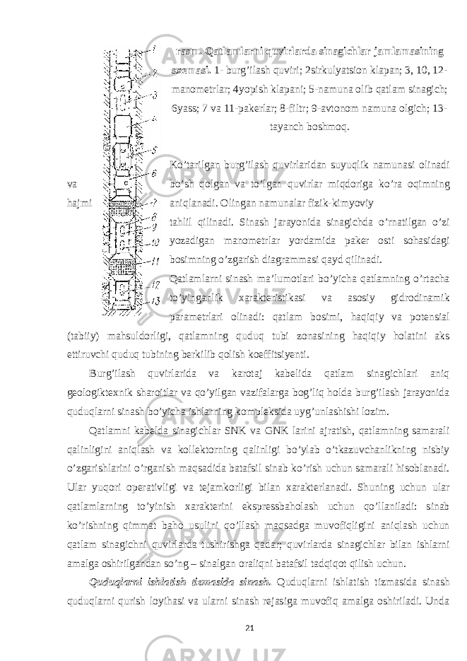 rasm. Qatlamlarni quvirlarda sinagichlar jamlamasining sxemasi. 1- burg’ilash quviri; 2sirkulyatsion klapan; 3, 10, 12- manometrlar; 4yopish klapani; 5-namuna olib qatlam sinagich; 6yass; 7 va 11-pakerlar; 8-filtr; 9-avtonom namuna olgich; 13- tayanch boshmoq. Ko’tarilgan burg’ilash quvirlaridan suyuqlik namunasi olinadi va bo’sh qolgan va to’lgan quvirlar miqdoriga ko’ra oqimning hajmi aniqlanadi. Olingan namunalar fizik-kimyoviy tahlil qilinadi. Sinash jarayonida sinagichda o’rnatilgan o’zi yozadigan manometrlar yordamida paker osti sohasidagi bosimning o’zgarish diagrammasi qayd qilinadi. Qatlamlarni sinash ma’lumotlari bo’yicha qatlamning o’rtacha to’yinganlik xarakteristikasi va asosiy gidrodinamik parametrlari olinadi: qatlam bosimi, haqiqiy va potensial (tabiiy) mahsuldorligi, qatlamning quduq tubi zonasining haqiqiy holatini aks ettiruvchi quduq tubining berkilib qolish koeffitsiyenti. Burg’ilash quvirlarida va karotaj kabelida qatlam sinagichlari aniq geologiktexnik sharoitlar va qo’yilgan vazifalarga bog’liq holda burg’ilash jarayonida quduqlarni sinash bo’yicha ishlarning kompleksida uyg’unlashishi lozim. Qatlamni kabelda sinagichlar SNK va GNK larini ajratish, qatlamning samarali qalinligini aniqlash va kollektorning qalinligi bo’ylab o’tkazuvchanlikning nisbiy o’zgarishlarini o’rganish maqsadida batafsil sinab ko’rish uchun samarali hisoblanadi. Ular yuqori operativligi va tejamkorligi bilan xarakterlanadi. Shuning uchun ular qatlamlarning to’yinish xarakterini ekspressbaholash uchun qo’llaniladi: sinab ko’rishning qimmat baho usulini qo’llash maqsadga muvofiqligini aniqlash uchun qatlam sinagichni quvirlarda tushirishga qadar; quvirlarda sinagichlar bilan ishlarni amalga oshirilgandan so’ng – sinalgan oraliqni batafsil tadqiqot qilish uchun. Quduqlarni ishlatish tizmasida sinash. Quduqlarni ishlatish tizmasida sinash quduqlarni qurish loyihasi va ularni sinash rejasiga muvofiq amalga oshiriladi. Unda 21 