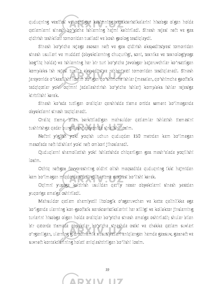 quduqning vazifasi va ochilgan kesimning xarakteristikalarini hisobga olgan holda qatlamlarni sinash bo’yicha ishlarning hajmi keltiriladi. Sinash rejasi neft va gaz qidirish tashkiloti tomonidan tuziladi va bosh geolog tasdiqlaydi. Sinash bo’yicha rejaga asosan neft va gaz qidirish ekspeditsiyasi tomonidan sinash usullari va muddati (obyektlarning chuqurligi, soni, texnika va texnologiyaga bog’liq holda) va ishlarning har bir turi bo’yicha javobgar bajaruvchilar ko’rsatilgan kompleks ish rejasi tuzilib ekspeditsiya rahbariyati tomonidan tasdiqlanadi. Sinash jarayonida o’tkazilishi lozim bo’lgan qo’shimcha ishlar (masalan, qo’shimcha geofizik tadqiqotlar yoki oqimni jadallashtirish bo’yicha ishlar) kompleks ishlar rejasiga kiritilishi kerak. Sinash ko’zda tutilgan oraliqlar qarshisida tizma ortida sement bo’lmaganda obyektlarni sinash taqiqlanadi. Oraliq tizma bilan berkitiladigan mahsuldor qatlamlar ishlatish tizmasini tushirishga qadar burg’ilash jarayonida sinalishi lozim. Neftni yig’ish yoki yoqish uchun quduqdan 150 metrdan kam bo’lmagan masofada neft idishlari yoki neft ombori jihozlanadi. Quduqlarni shamollatish yoki ishlatishda chiqarilgan gaz mash’alada yoqilishi lozim. Ochiq neftgaz favvorasining oldini olish maqsadida quduqning ikki hajmidan kam bo’lmagan miqdorda sifatli gilli eritma zaxirasi bo’lishi kerak. Oqimni yuzaga keltirish usulidan qat’iy nazar obyektlarni sinash pastdan yuqoriga amalga oshiriladi. Mahsuldor qatlam ahamiyatli litologik o’zgaruvchan va katta qalinlikka ega bo’lganda ularning kon-geofizik xarakteristikalarini har xilligi va kollektor jinslarning turlarini hisobga olgan holda oraliqlar bo’yicha sinash amalga oshiriladi; shular bilan bir qatorda tizmada obyektlar bo’yicha sinashda ostki va chekka qatlam suvlari o’rganilgan, ularning gidrodinamik xususiyatlari aniqlangan hamda gazsuv, gazneft va suvneft kontaktlarining holati aniqlashtirilgan bo’lishi lozim. 22 