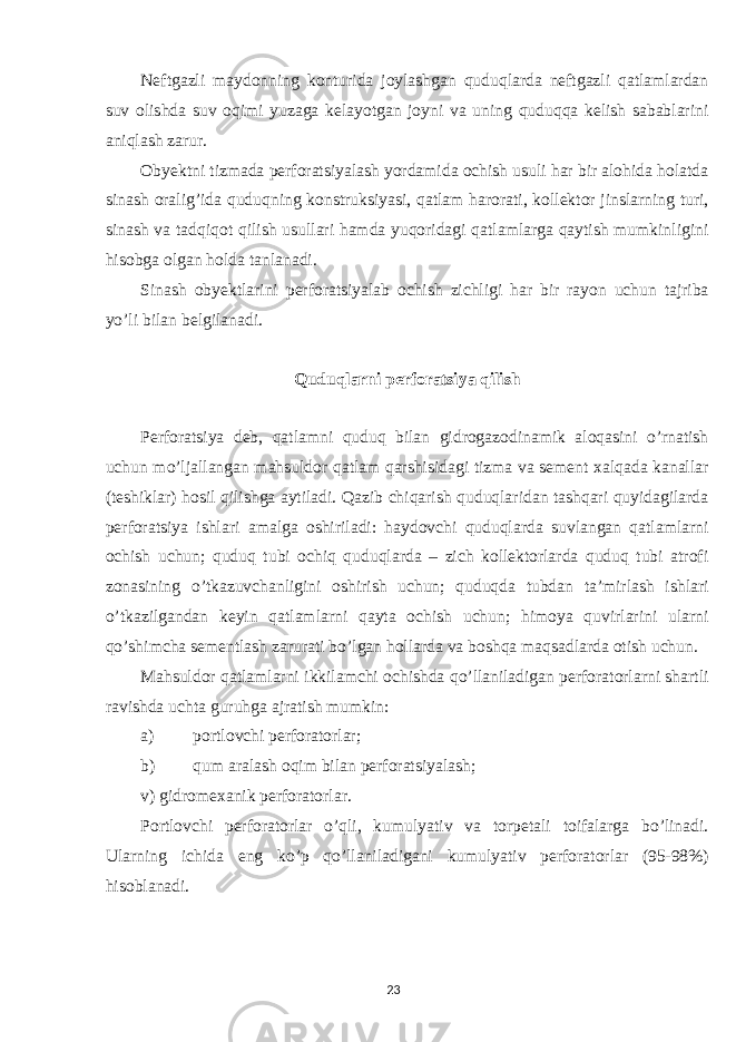 Neftgazli maydonning konturida joylashgan quduqlarda neftgazli qatlamlardan suv olishda suv oqimi yuzaga kelayotgan joyni va uning quduqqa kelish sabablarini aniqlash zarur. Obyektni tizmada perforatsiyalash yordamida ochish usuli har bir alohida holatda sinash oralig’ida quduqning konstruksiyasi, qatlam harorati, kollektor jinslarning turi, sinash va tadqiqot qilish usullari hamda yuqoridagi qatlamlarga qaytish mumkinligini hisobga olgan holda tanlanadi. Sinash obyektlarini perforatsiyalab ochish zichligi har bir rayon uchun tajriba yo’li bilan belgilanadi. Quduqlarni perforatsiya qilish Perforatsiya deb, qatlamni quduq bilan gidrogazodinamik aloqasini o’rnatish uchun mo’ljallangan mahsuldor qatlam qarshisidagi tizma va sement xalqada kanallar (teshiklar) hosil qilishga aytiladi. Qazib chiqarish quduqlaridan tashqari quyidagilarda perforatsiya ishlari amalga oshiriladi: haydovchi quduqlarda suvlangan qatlamlarni ochish uchun; quduq tubi ochiq quduqlarda – zich kollektorlarda quduq tubi atrofi zonasining o’tkazuvchanligini oshirish uchun; quduqda tubdan ta’mirlash ishlari o’tkazilgandan keyin qatlamlarni qayta ochish uchun; himoya quvirlarini ularni qo’shimcha sementlash zarurati bo’lgan hollarda va boshqa maqsadlarda otish uchun. Mahsuldor qatlamlarni ikkilamchi ochishda qo’llaniladigan perforatorlarni shartli ravishda uchta guruhga ajratish mumkin: a) portlovchi perforatorlar; b) qum aralash oqim bilan perforatsiyalash; v) gidromexanik perforatorlar. Portlovchi perforatorlar o’qli, kumulyativ va torpetali toifalarga bo’linadi. Ularning ichida eng ko’p qo’llaniladigani kumulyativ perforatorlar (95-98%) hisoblanadi. 23 