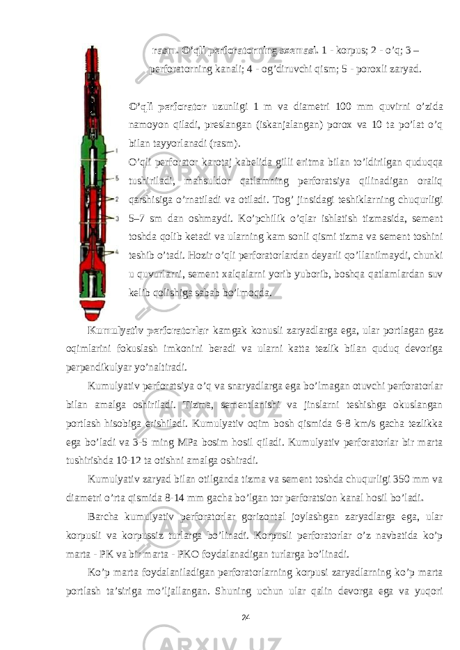 rasm. O’qli perforatorning sxemasi. 1 - korpus; 2 - o’q; 3 – perforatorning kanali; 4 - og’diruvchi qism; 5 - poroxli zaryad. O’qli perforator uzunligi 1 m va diametri 100 mm quvirni o’zida namoyon qiladi, preslangan (iskanjalangan) porox va 10 ta po’lat o’q bilan tayyorlanadi (rasm). O’qli perforator karotaj kabelida gilli eritma bilan to’ldirilgan quduqqa tushiriladi, mahsuldor qatlamning perforatsiya qilinadigan oraliq qarshisiga o’rnatiladi va otiladi. Tog’ jinsidagi teshiklarning chuqurligi 5–7 sm dan oshmaydi. Ko’pchilik o’qlar ishlatish tizmasida, sement toshda qolib ketadi va ularning kam sonli qismi tizma va sement toshini teshib o’tadi. Hozir o’qli perforatorlardan deyarli qo’llanilmaydi, chunki u quvurlarni, sement xalqalarni yorib yuborib, boshqa qatlamlardan suv kelib qolishiga sabab bo’lmoqda. Kumulyativ perforatorlar kamgak konusli zaryadlarga ega, ular portlagan gaz oqimlarini fokuslash imkonini beradi va ularni katta tezlik bilan quduq devoriga perpendikulyar yo’naltiradi. Kumulyativ perforatsiya o’q va snaryadlarga ega bo’lmagan otuvchi perforatorlar bilan amalga oshiriladi. Tizma, sementlanishi va jinslarni teshishga okuslangan portlash hisobiga erishiladi. Kumulyativ oqim bosh qismida 6-8 km/s gacha tezlikka ega bo’ladi va 3-5 ming MPa bosim hosil qiladi. Kumulyativ perforatorlar bir marta tushirishda 10-12 ta otishni amalga oshiradi. Kumulyativ zaryad bilan otilganda tizma va sement toshda chuqurligi 350 mm va diametri o’rta qismida 8-14 mm gacha bo’lgan tor perforatsion kanal hosil bo’ladi . Barcha kumulyativ perforatorlar gorizontal joylashgan zaryadlarga ega, ular korpusli va korpussiz turlarga bo’linadi. Korpusli perforatorlar o’z navbatida ko’p marta - PK va bir marta - PKO foydalanadigan turlarga bo’linadi. Ko’p marta foydalaniladigan perforatorlarning korpusi zaryadlarning ko’p marta portlash ta’siriga mo’ljallangan. Shuning uchun ular qalin devorga ega va yuqori 24 