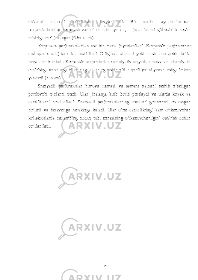 chidamli markali po’latlardan tayyorlanadi. Bir marta foydalaniladigan perforatorlarning korpus devorlari nisbatan yupqa, u faqat tashqi gidrostatik bosim ta’siriga mo’ljallangan (9.5a-rasm). Korpussiz perforatorlardan esa bir marta foydalaniladi. Korpussiz perforatorlar quduqqa karotaj kabelida tushiriladi. Otilganda shishali yoki plastmassa qobiq to’liq maydalanib ketadi. Korpussiz perforatorlar kumulyativ zaryadlar massasini ahamiyatli oshirishga va shunga bilan birga ularning teshib o’tish qobiliyatini yaxshilashga imkon yaratadi (b-rasm). Snaryadli perforatorlar himoya tizmasi va sement xalqani teshib o’tadigan portlovchi o’qlarni otadi. Ular jinslarga kirib borib portlaydi va ularda kovak va darzliklarni hosil qiladi. Snaryadli perforatorlarning stvollari gorizontal joylashgan bo’ladi va baravariga harakatga keladi. Ular o’rta qattiqlikdagi kam o’tkazuvchan kollektorlarda qatlamning quduq tubi zonasining o’tkazuvchanligini oshirish uchun qo’llaniladi. 25 