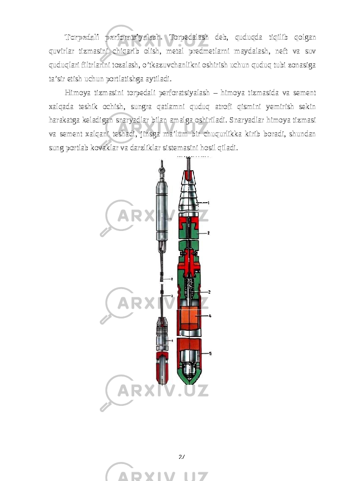 Torpedali perforatsiyalash. Torpedalash deb, quduqda tiqilib qolgan quvirlar tizmasini chiqarib olish, metal predmetlarni maydalash, neft va suv quduqlari filtrlarini tozalash, o’tkazuvchanlikni oshirish uchun quduq tubi zonasiga ta’sir etish uchun portlatishga aytiladi. Himoya tizmasini torpedali perforatsiyalash – himoya tizmasida va sement xalqada teshik ochish, sungra qatlamni quduq atrofi qismini yemirish sekin harakatga keladigan snaryadlar bilan amalga oshiriladi. Snaryadlar himoya tizmasi va sement xalqani teshadi, jinsga ma’lum bir chuqurlikka kirib boradi, shundan sung portlab kovaklar va darzliklar sistemasini hosil qiladi. 27 