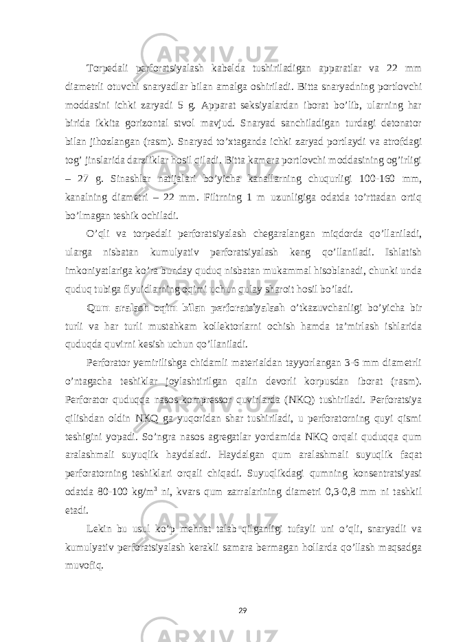  Torpedali perforatsiyalash kabelda tushiriladigan apparatlar va 22 mm diametrli otuvchi snaryadlar bilan amalga oshiriladi. Bitta snaryadning portlovchi moddasini ichki zaryadi 5 g. Apparat seksiyalardan iborat bo’lib, ularning har birida ikkita gorizontal stvol mavjud. Snaryad sanchiladigan turdagi detonator bilan jihozlangan (rasm). Snaryad to’xtaganda ichki zaryad portlaydi va atrofdagi tog’ jinslarida darzliklar hosil qiladi. Bitta kamera portlovchi moddasining og’irligi – 27 g. Sinashlar natijalari bo’yicha kanallarning chuqurligi 100-160 mm, kanalning diametri – 22 mm. Filtrning 1 m uzunligiga odatda to’rttadan ortiq bo’lmagan teshik ochiladi. O’qli va torpedali perforatsiyalash chegaralangan miqdorda qo’llaniladi, ularga nisbatan kumulyativ perforatsiyalash keng qo’llaniladi. Ishlatish imkoniyatlariga ko’ra bunday quduq nisbatan mukammal hisoblanadi, chunki unda quduq tubiga flyuidlarning oqimi uchun qulay sharoit hosil bo’ladi. Qum aralash oqim bilan perforatsiyalash o’tkazuvchanligi bo’yicha bir turli va har turli mustahkam kollektorlarni ochish hamda ta’mirlash ishlarida quduqda quvirni kesish uchun qo’llaniladi. Perforator yemirilishga chidamli materialdan tayyorlangan 3-6 mm diametrli o’ntagacha teshiklar joylashtirilgan qalin devorli korpusdan iborat (rasm). Perforator quduqqa nasos-kompressor quvirlarda (NKQ) tushiriladi. Perforatsiya qilishdan oldin NKQ ga yuqoridan shar tushiriladi, u perforatorning quyi qismi teshigini yopadi. So’ngra nasos agregatlar yordamida NKQ orqali quduqqa qum aralashmali suyuqlik haydaladi. Haydalgan qum aralashmali suyuqlik faqat perforatorning teshiklari orqali chiqadi. Suyuqlikdagi qumning konsentratsiyasi odatda 80-100 kg/m 3 ni, kvars qum zarralarining diametri 0,3-0,8 mm ni tashkil etadi. Lekin bu usul ko’p mehnat talab qilganligi tufayli uni o’qli, snaryadli va kumulyativ perforatsiyalash kerakli samara bermagan hollarda qo’llash maqsadga muvofiq. 29 