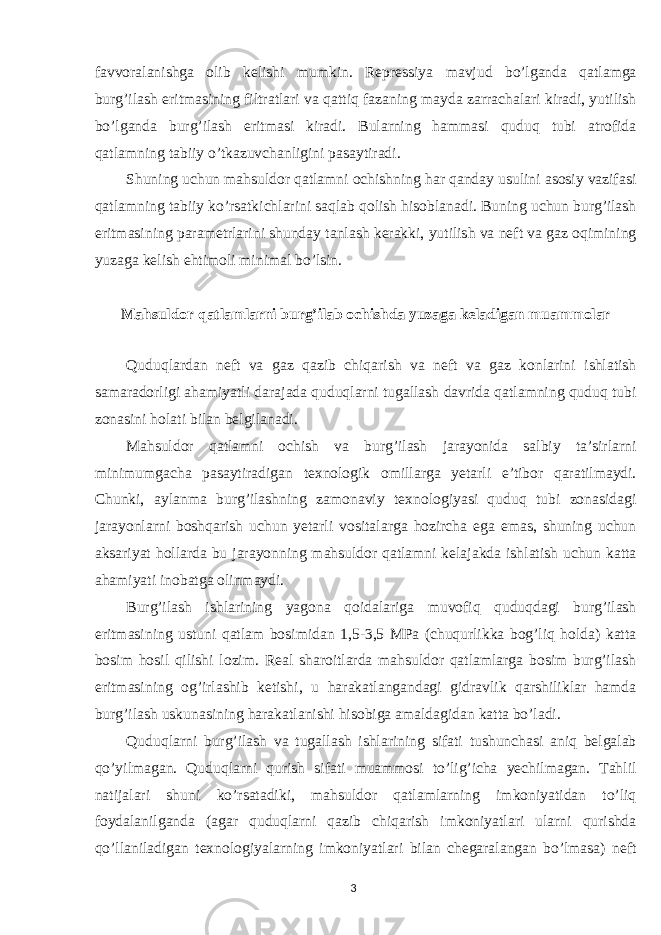 favvoralanishga olib kelishi mumkin. Repressiya mavjud bo’lganda qatlamga burg’ilash eritmasining filtratlari va qattiq fazaning mayda zarrachalari kiradi, yutilish bo’lganda burg’ilash eritmasi kiradi. Bularning hammasi quduq tubi atrofida qatlamning tabiiy o’tkazuvchanligini pasaytiradi. Shuning uchun mahsuldor qatlamni ochishning har qanday usulini asosiy vazifasi qatlamning tabiiy ko’rsatkichlarini saqlab qolish hisoblanadi. Buning uchun burg’ilash eritmasining parametrlarini shunday tanlash kerakki, yutilish va neft va gaz oqimining yuzaga kelish ehtimoli minimal bo’lsin. Mahsuldor qatlamlarni burg’ilab ochishda yuzaga keladigan muammolar Quduqlardan neft va gaz qazib chiqarish va neft va gaz konlarini ishlatish samaradorligi ahamiyatli darajada quduqlarni tugallash davrida qatlamning quduq tubi zonasini holati bilan belgilanadi. Mahsuldor qatlamni ochish va burg’ilash jarayonida salbiy ta’sirlarni minimumgacha pasaytiradigan texnologik omillarga yetarli e’tibor qaratilmaydi. Chunki, aylanma burg’ilashning zamonaviy texnologiyasi quduq tubi zonasidagi jarayonlarni boshqarish uchun yetarli vositalarga hozircha ega emas, shuning uchun aksariyat hollarda bu jarayonning mahsuldor qatlamni kelajakda ishlatish uchun katta ahamiyati inobatga olinmaydi. Burg’ilash ishlarining yagona qoidalariga muvofiq quduqdagi burg’ilash eritmasining ustuni qatlam bosimidan 1,5-3,5 MPa (chuqurlikka bog’liq holda) katta bosim hosil qilishi lozim. Real sharoitlarda mahsuldor qatlamlarga bosim burg’ilash eritmasining og’irlashib ketishi, u harakatlangandagi gidravlik qarshiliklar hamda burg’ilash uskunasining harakatlanishi hisobiga amaldagidan katta bo’ladi. Quduqlarni burg’ilash va tugallash ishlarining sifati tushunchasi aniq belgalab qo’yilmagan. Quduqlarni qurish sifati muammosi to’lig’icha yechilmagan. Tahlil natijalari shuni ko’rsatadiki, mahsuldor qatlamlarning imkoniyatidan to’liq foydalanilganda (agar quduqlarni qazib chiqarish imkoniyatlari ularni qurishda qo’llaniladigan texnologiyalarning imkoniyatlari bilan chegaralangan bo’lmasa) neft 3 