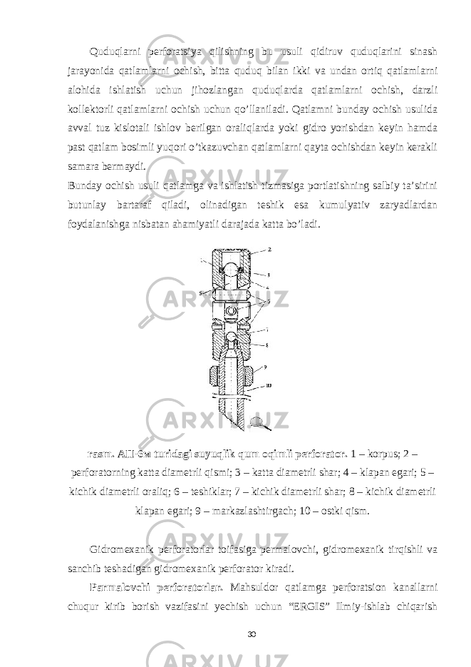 Quduqlarni perforatsiya qilishning bu usuli qidiruv quduqlarini sinash jarayonida qatlamlarni ochish, bitta quduq bilan ikki va undan ortiq qatlamlarni alohida ishlatish uchun jihozlangan quduqlarda qatlamlarni ochish, darzli kollektorli qatlamlarni ochish uchun qo’llaniladi. Qatlamni bunday ochish usulida avval tuz kislotali ishlov berilgan oraliqlarda yoki gidro yorishdan keyin hamda past qatlam bosimli yuqori o’tkazuvchan qatlamlarni qayta ochishdan keyin kerakli samara bermaydi. Bunday ochish usuli qatlamga va ishlatish tizmasiga portlatishning salbiy ta’sirini butunlay bartaraf qiladi, olinadigan teshik esa kumulyativ zaryadlardan foydalanishga nisbatan ahamiyatli darajada katta bo’ladi. rasm. A П -6 м turidagi suyuqlik qum oqimli perforator. 1 – korpus; 2 – perforatorning katta diametrli qismi; 3 – katta diametrli shar; 4 – klapan egari; 5 – kichik diametrli oraliq; 6 – teshiklar; 7 – kichik diametrli shar; 8 – kichik diametrli klapan egari; 9 – markazlashtirgach; 10 – ostki qism. Gidromexanik perforatorlar toifasiga permalovchi, gidromexanik tirqishli va sanchib teshadigan gidromexanik perforator kiradi. Parmalovchi perforatorlar. Mahsuldor qatlamga perforatsion kanallarni chuqur kirib borish vazifasini yechish uchun “ERGIS” Ilmiy-ishlab chiqarish 30 