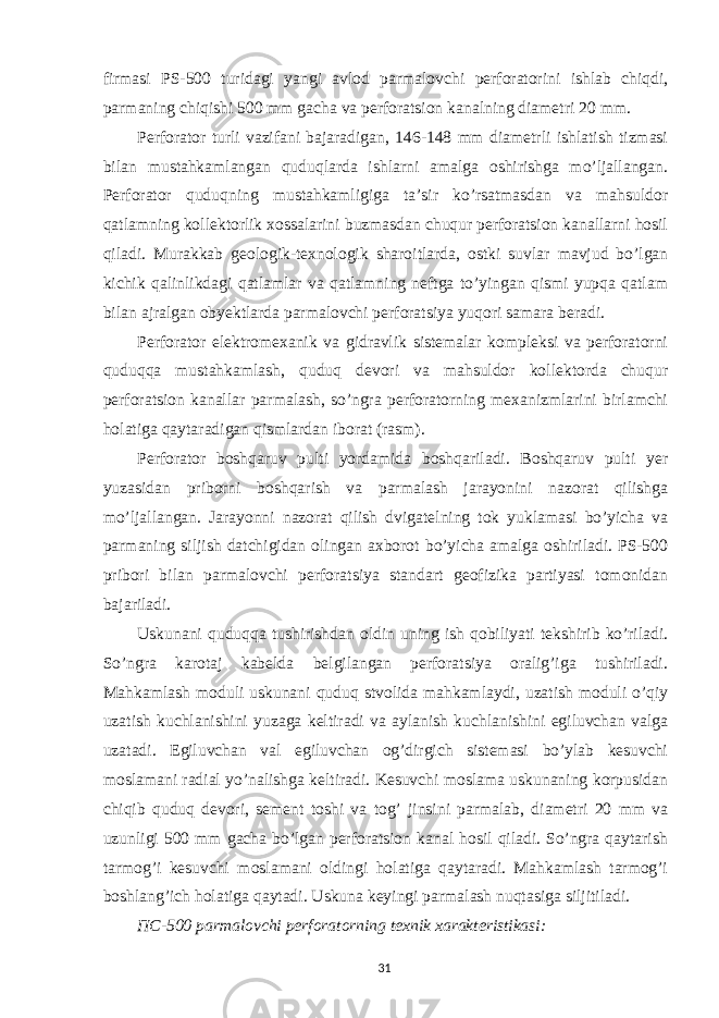 firmasi PS-500 turidagi yangi avlod parmalovchi perforatorini ishlab chiqdi, parmaning chiqishi 500 mm gacha va perforatsion kanalning diametri 20 mm. Perforator turli vazifani bajaradigan, 146-148 mm diametrli ishlatish tizmasi bilan mustahkamlangan quduqlarda ishlarni amalga oshirishga mo’ljallangan. Perforator quduqning mustahkamligiga ta’sir ko’rsatmasdan va mahsuldor qatlamning kollektorlik xossalarini buzmasdan chuqur perforatsion kanallarni hosil qiladi. Murakkab geologik-texnologik sharoitlarda, ostki suvlar mavjud bo’lgan kichik qalinlikdagi qatlamlar va qatlamning neftga to’yingan qismi yupqa qatlam bilan ajralgan obyektlarda parmalovchi perforatsiya yuqori samara beradi. Perforator elektromexanik va gidravlik sistemalar kompleksi va perforatorni quduqqa mustahkamlash, quduq devori va mahsuldor kollektorda chuqur perforatsion kanallar parmalash, so’ngra perforatorning mexanizmlarini birlamchi holatiga qaytaradigan qismlardan iborat (rasm). Perforator boshqaruv pulti yordamida boshqariladi. Boshqaruv pulti yer yuzasidan priborni boshqarish va parmalash jarayonini nazorat qilishga mo’ljallangan. Jarayonni nazorat qilish dvigatelning tok yuklamasi bo’yicha va parmaning siljish datchigidan olingan axborot bo’yicha amalga oshiriladi. PS-500 pribori bilan parmalovchi perforatsiya standart geofizika partiyasi tomonidan bajariladi. Uskunani quduqqa tushirishdan oldin uning ish qobiliyati tekshirib ko’riladi. So’ngra karotaj kabelda belgilangan perforatsiya oralig’iga tushiriladi. Mahkamlash moduli uskunani quduq stvolida mahkamlaydi, uzatish moduli o’qiy uzatish kuchlanishini yuzaga keltiradi va aylanish kuchlanishini egiluvchan valga uzatadi. Egiluvchan val egiluvchan og’dirgich sistemasi bo’ylab kesuvchi moslamani radial yo’nalishga keltiradi. Kesuvchi moslama uskunaning korpusidan chiqib quduq devori, sement toshi va tog’ jinsini parmalab, diametri 20 mm va uzunligi 500 mm gacha bo’lgan perforatsion kanal hosil qiladi. So’ngra qaytarish tarmog’i kesuvchi moslamani oldingi holatiga qaytaradi. Mahkamlash tarmog’i boshlang’ich holatiga qaytadi. Uskuna keyingi parmalash nuqtasiga siljitiladi. ПС -500 parmalovchi perforatorning texnik xarakteristikasi: 31 