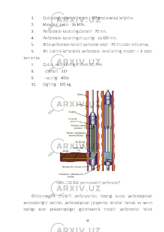 1. Quduqdagi maksimal harorat - 100 gradus selsiy bo’yicha. 2. Maksimal bosim - 35 MPa. 3. Perforatsion kanalning diametri - 20 mm. 4. Perforatsion kanalning chuqurligi - do 500 mm. 5. Bitta perforatsion kanalni parmalash vaqti - 20 minutdan ortiq emas. 6. Bir tushirib-ko’tarishda perforatsion kanallarning miqdori – 3 tadan kam emas. 7. Quduq uskunasining o’lchamlari, mm: 8. - diametri - 112 9. - uzunligi - 4015 10. Og’irligi - 100 kg. rasm. ПС-500 parmalovchi perforatori Gidromexanik tirqishli perforatorlar. Hozirgi kunda perforatsiyalash samaradorligini oshirish, perforatsiyalash jarayonida ishlatish tizmasi va semnt toshiga zarar yetkazmaydigan gidromexanik tirqishli perforatorlar ishlab 32 