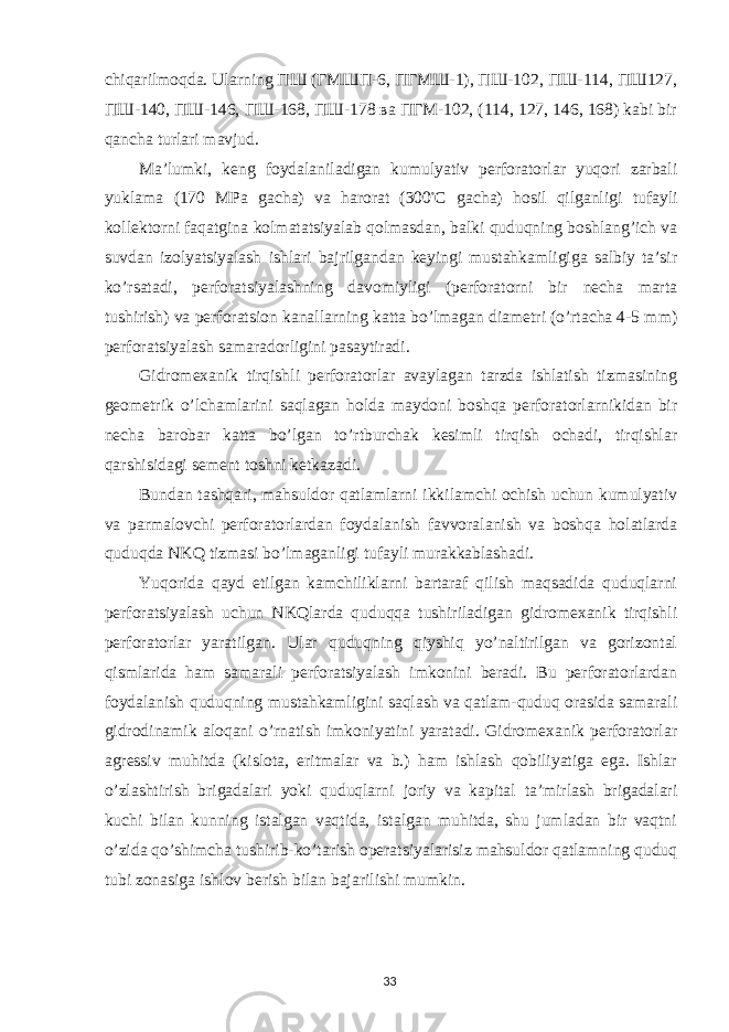 chiqarilmoqda. Ularning ПШ (ГМШП-6, ПГМШ-1), ПШ-102, ПШ-114, ПШ127, ПШ-140, ПШ-146, ПШ-168, ПШ-178 ва ПГМ-102, (114, 127, 146, 168) kabi bir qancha turlari mavjud. Ma’lumki, keng foydalaniladigan kumulyativ perforatorlar yuqori zarbali yuklama (170 MPa gacha) va harorat (300 ◦ С gacha) hosil qilganligi tufayli kollektorni faqatgina kolmatatsiyalab qolmasdan, balki quduqning boshlang’ich va suvdan izolyatsiyalash ishlari bajrilgandan keyingi mustahkamligiga salbiy ta’sir ko’rsatadi, perforatsiyalashning davomiyligi (perforatorni bir necha marta tushirish) va perforatsion kanallarning katta bo’lmagan diametri (o’rtacha 4-5 mm) perforatsiyalash samaradorligini pasaytiradi. Gidromexanik tirqishli perforatorlar avaylagan tarzda ishlatish tizmasining geometrik o’lchamlarini saqlagan holda maydoni boshqa perforatorlarnikidan bir necha barobar katta bo’lgan to’rtburchak kesimli tirqish ochadi, tirqishlar qarshisidagi sement toshni ketkazadi. Bundan tashqari, mahsuldor qatlamlarni ikkilamchi ochish uchun kumulyativ va parmalovchi perforatorlardan foydalanish favvoralanish va boshqa holatlarda quduqda NKQ tizmasi bo’lmaganligi tufayli murakkablashadi. Yuqorida qayd etilgan kamchiliklarni bartaraf qilish maqsadida quduqlarni perforatsiyalash uchun NKQlarda quduqqa tushiriladigan gidromexanik tirqishli perforatorlar yaratilgan. Ular quduqning qiyshiq yo’naltirilgan va gorizontal qismlarida ham samarali perforatsiyalash imkonini beradi. Bu perforatorlardan foydalanish quduqning mustahkamligini saqlash va qatlam-quduq orasida samarali gidrodinamik aloqani o’rnatish imkoniyatini yaratadi. Gidromexanik perforatorlar agressiv muhitda (kislota, eritmalar va b.) ham ishlash qobiliyatiga ega. Ishlar o’zlashtirish brigadalari yoki quduqlarni joriy va kapital ta’mirlash brigadalari kuchi bilan kunning istalgan vaqtida, istalgan muhitda, shu jumladan bir vaqtni o’zida qo’shimcha tushirib-ko’tarish operatsiyalarisiz mahsuldor qatlamning quduq tubi zonasiga ishlov berish bilan bajarilishi mumkin. 33 