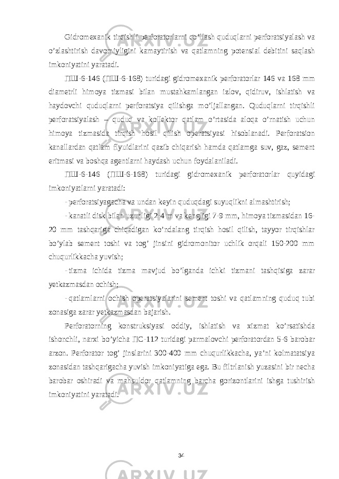 Gidromexanik tirqishli perforatorlarni qo’llash quduqlarni perforatsiyalash va o’zlashtirish davomiyligini kamaytirish va qatlamning potensial debitini saqlash imkoniyatini yaratadi. ПШ -6-146 ( ПШ -6-168) turidagi gidromexanik perforatorlar 146 va 168 mm diametrli himoya tizmasi bilan mustahkamlangan izlov, qidiruv, ishlatish va haydovchi quduqlarni perforatsiya qilishga mo’ljallangan. Quduqlarni tirqishli perforatsiyalash – quduq va kollektor qatlam o’rtasida aloqa o’rnatish uchun himoya tizmasida tirqish hosil qilish operatsiyasi hisoblanadi. Perforatsion kanallardan qatlam flyuidlarini qazib chiqarish hamda qatlamga suv, gaz, sement eritmasi va boshqa agentlarni haydash uchun foydalaniladi. ПШ -6-146 ( ПШ -6-168) turidagi gidromexanik perforatorlar quyidagi imkoniyatlarni yaratadi: - perforatsiyagacha va undan keyin quduqdagi suyuqlikni almashtirish; - kanatli disk bilan uzunligi 2-4 m va kengligi 7-9 mm, himoya tizmasidan 16- 20 mm tashqariga chiqadigan ko’ndalang tirqish hosil qilish, tayyor tirqishlar bo’ylab sement toshi va tog’ jinsini gidromonitor uchlik orqali 150-200 mm chuqurlikkacha yuvish; - tizma ichida tizma mavjud bo’lganda ichki tizmani tashqisiga zarar yetkazmasdan ochish; - qatlamlarni ochish operatsiyalarini sement toshi va qatlamning quduq tubi zonasiga zarar yetkazmasdan bajarish. Perforatorning konstruksiyasi oddiy, ishlatish va xizmat ko’rsatishda ishonchli, narxi bo’yicha ПС -112 turidagi parmalovchi perforatordan 5-6 barobar arzon. Perforator tog’ jinslarini 300-400 mm chuqurlikkacha, ya’ni kolmatatsiya zonasidan tashqarigacha yuvish imkoniyatiga ega. Bu filtrlanish yuzasini bir necha barobar oshiradi va mahsuldor qatlamning barcha gorizontlarini ishga tushirish imkoniyatini yaratadi. 34 