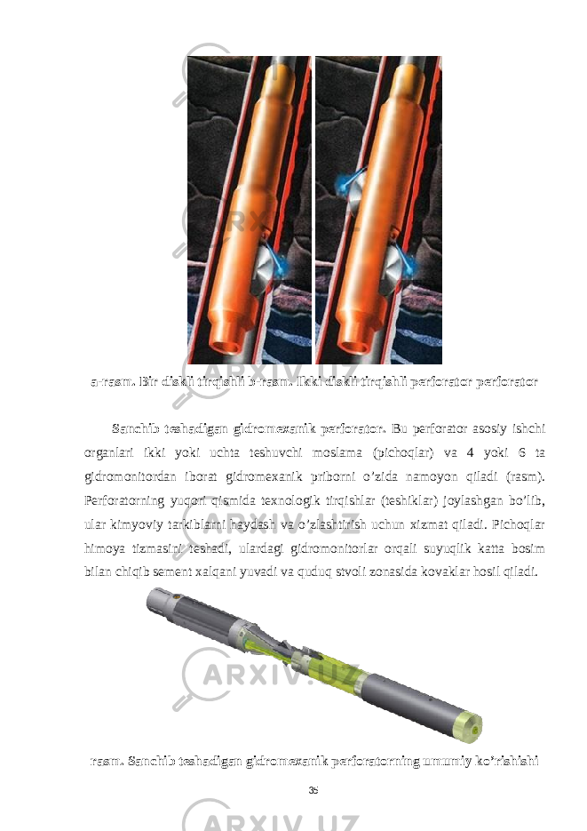  a-rasm. Bir diskli tirqishli b-rasm. Ikki diskli tirqishli perforator perforator Sanchib teshadigan gidromexanik perforator. Bu perforator asosiy ishchi organlari ikki yoki uchta teshuvchi moslama (pichoqlar) va 4 yoki 6 ta gidromonitordan iborat gidromexanik priborni o’zida namoyon qiladi (rasm). Perforatorning yuqori qismida texnologik tirqishlar (teshiklar) joylashgan bo’lib, ular kimyoviy tarkiblarni haydash va o’zlashtirish uchun xizmat qiladi. Pichoqlar himoya tizmasini teshadi, ulardagi gidromonitorlar orqali suyuqlik katta bosim bilan chiqib sement xalqani yuvadi va quduq stvoli zonasida kovaklar hosil qiladi. rasm. Sanchib teshadigan gidromexanik perforatorning umumiy ko’rishishi 35 