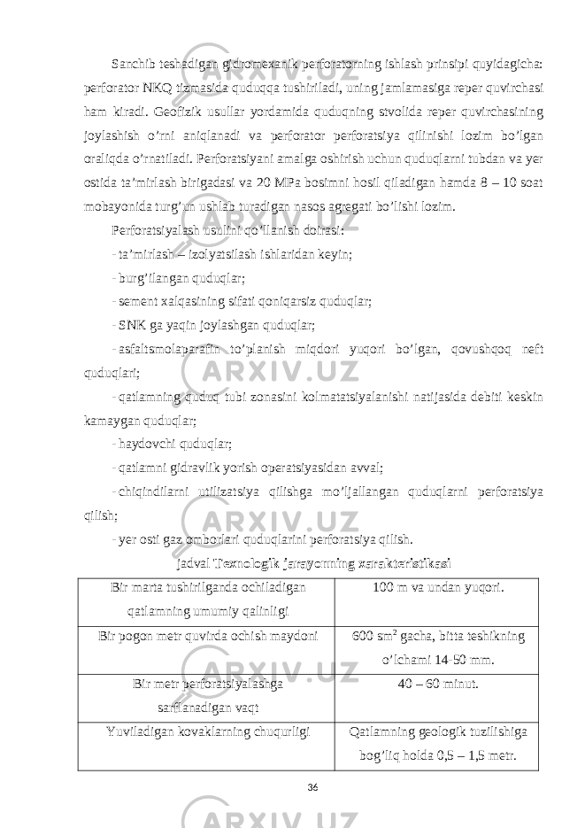 Sanchib teshadigan gidromexanik perforatorning ishlash prinsipi quyidagicha: perforator NKQ tizmasida quduqqa tushiriladi, uning jamlamasiga reper quvirchasi ham kiradi. Geofizik usullar yordamida quduqning stvolida reper quvirchasining joylashish o’rni aniqlanadi va perforator perforatsiya qilinishi lozim bo’lgan oraliqda o’rnatiladi. Perforatsiyani amalga oshirish uchun quduqlarni tubdan va yer ostida ta’mirlash birigadasi va 20 MPa bosimni hosil qiladigan hamda 8 – 10 soat mobayonida turg’un ushlab turadigan nasos agregati bo’lishi lozim. Perforatsiyalash usulini qo’llanish doirasi: - ta’mirlash – izolyatsilash ishlaridan keyin; - burg’ilangan quduqlar; - sement xalqasining sifati qoniqarsiz quduqlar; - SNK ga yaqin joylashgan quduqlar; - asfaltsmolaparafin to’planish miqdori yuqori bo’lgan, qovushqoq neft quduqlari; - qatlamning quduq tubi zonasini kolmatatsiyalanishi natijasida debiti keskin kamaygan quduqlar; - haydovchi quduqlar; - qatlamni gidravlik yorish operatsiyasidan avval; - chiqindilarni utilizatsiya qilishga mo’ljallangan quduqlarni perforatsiya qilish; - yer osti gaz omborlari quduqlarini perforatsiya qilish. jadval Texnologik jarayonning xarakteristikasi Bir marta tushirilganda ochiladigan qatlamning umumiy qalinligi 100 m va undan yuqori. Bir pogon metr quvirda ochish maydoni 600 sm 2 gacha, bitta teshikning o’lchami 14-50 mm. Bir metr perforatsiyalashga sarflanadigan vaqt 40 – 60 minut. Yuviladigan kovaklarning chuqurligi Qatlamning geologik tuzilishiga bog’liq holda 0,5 – 1,5 metr. 36 