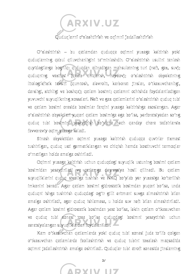  Quduqlarni o’zlashtirish va oqimni jadallashtirish O’zlashtirish – bu qatlamdan quduqqa oqimni yuzaga keltirish yoki quduqlarning qabul qiluvchanligini ta’minlashdir. O’zlashtirish usulini tanlash quyidagilarga bog’liq: quduqdan olinadigan mahsulotning turi (neft, gaz, suv); quduqning vazifasi (qazib chiqarish, haydov); o’zlashtirish obyektining litologikfizik tavsifi (qumtosh, alevrolit, karbonat jinslar, o’tkazuvchanligi, darzligi, zichligi va boshqa); qatlam bosimi; qatlamni ochishda foydalaniladigan yuvuvchi suyuqlikning xossalari. Neft va gaz qatlamlarini o’zlashtirish quduq tubi va qatlam bosimi orasida bosimlar farqini yuzaga keltirishga asoslangan. Agar o’zlashtirish obyektlari yuqori qatlam bosimiga ega bo’lsa, perforatsiyadan so’ng quduq tubi bosimini pasaytirish bo’yicha hech qanday chora tadbirlarsiz favvoraviy oqim yuzaga keladi. Sinash obyektidan oqimni yuzaga keltirish quduqqa quvirlar tizmasi tushirilgan, quduq usti germetiklangan va chiqish hamda bostiruvchi tarmoqlar o’rnatilgan holda amalga oshiriladi. Oqimni yuzaga keltirish uchun quduqdagi suyuqlik ustuning bosimi qatlam bosimidan pasaytiriladi va qatlamga depressiya hosil qilinadi. Bu qatlam suyuqliklarini quduq stvoliga tushish va NKQ bo’ylab yer yuzasiga ko’tarilish imkonini beradi. Agar qatlam bosimi gidrostatik bosimdan yuqori bo’lsa, unda quduqni ishga tushirish quduqdagi og’ir gilli eritmani suvga almashtirish bilan amalga oshiriladi, agar quduq ishlamasa, u holda suv neft bilan almashtiriladi. Agar qatlam bosimi gidrostatik bosimdan past bo’lsa, lekin qatlam o’tkazuvchan va quduq tubi zonasi toza bo’lsa quduqdagi bosimni pasaytirish uchun aeratsiyalangan suyuqliklardan foydalaniladi. Kam o’tkazuvchan qatlamlarda yoki quduq tubi zonasi juda to’lib qolgan o’tkazuvchan qatlamlarda faollashtirish va quduq tubini tozalash maqsadida oqimni jadallashtirish amalga oshiriladi. Quduqlar tubi atrofi zonasida jinslarning 37 