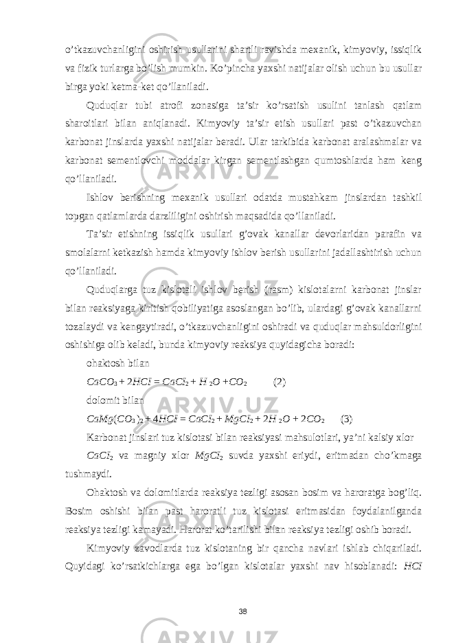 o’tkazuvchanligini oshirish usullarini shartli ravishda mexanik, kimyoviy, issiqlik va fizik turlarga bo’lish mumkin. Ko’pincha yaxshi natijalar olish uchun bu usullar birga yoki ketma-ket qo’llaniladi. Quduqlar tubi atrofi zonasiga ta’sir ko’rsatish usulini tanlash qatlam sharoitlari bilan aniqlanadi. Kimyoviy ta’sir etish usullari past o’tkazuvchan karbonat jinslarda yaxshi natijalar beradi. Ular tarkibida karbonat aralashmalar va karbonat sementlovchi moddalar kirgan sementlashgan qumtoshlarda ham keng qo’llaniladi. Ishlov berishning mexanik usullari odatda mustahkam jinslardan tashkil topgan qatlamlarda darzliligini oshirish maqsadida qo’llaniladi. Ta’sir etishning issiqlik usullari g’ovak kanallar devorlaridan parafin va smolalarni ketkazish hamda kimyoviy ishlov berish usullarini jadallashtirish uchun qo’llaniladi. Quduqlarga tuz kislotali ishlov berish (rasm) kislotalarni karbonat jinslar bilan reaksiyaga kiritish qobiliyatiga asoslangan bo’lib, ulardagi g’ovak kanallarni tozalaydi va kengaytiradi, o’tkazuvchanligini oshiradi va quduqlar mahsuldorligini oshishiga olib keladi, bunda kimyoviy reaksiya quyidagicha boradi: ohaktosh bilan CaCO 3 + 2 HCI = CaCI 2 + H 2 O + CO 2 (2) dolomit bilan CaMg ( CO 3 ) 2 + 4 HCI = CaCI 2 + MgCI 2 + 2 H 2 O + 2 CO 2 (3) Karbonat jinslari tuz kislotasi bilan reaksiyasi mahsulotlari, ya’ni kalsiy xlor CaCI 2 va magniy xlor MgCI 2 suvda yaxshi eriydi, eritmadan cho’kmaga tushmaydi. Ohaktosh va dolomitlarda reaksiya tezligi asosan bosim va haroratga bog’liq. Bosim oshishi bilan past haroratli tuz kislotasi eritmasidan foydalanilganda reaksiya tezligi kamayadi. Harorat ko’tarilishi bilan reaksiya tezligi oshib boradi. Kimyoviy zavodlarda tuz kislotaning bir qancha navlari ishlab chiqariladi. Quyidagi ko’rsatkichlarga ega bo’lgan kislotalar yaxshi nav hisoblanadi: HCI 38 