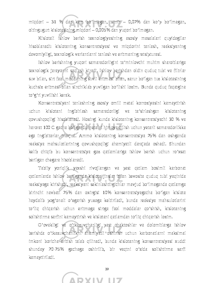 miqdori – 31 % dan kam bo’lmagan, temir – 0,02% dan ko’p bo’lmagan, oltingugurt kislotasining miqdori – 0,005% dan yuqori bo’lmagan. Kislotali ishlov berish texnologiyasining asosiy masalalari quyidagilar hisoblanadi: kislotaning konsentratsiyasi va miqdorini tanlash, reaksiyaning davomiyligi, texnologik variantlarni tanlash va eritmaning retsipturasi. Ishlov berishning yuqori samaradorligini ta’minlovchi muhim sharoitlariga texnologik jarayonni saqlash kiradi. Ishlov berishdan oldin quduq tubi va filtrlar suv bilan, sirt faol moddaning suvli eritmasi bilan, zarur bo’lgan tuz kislotasining kuchsiz eritmasi bilan sinchiklab yuvilgan bo’lishi lozim. Bunda quduq faqatgina to’g’ri yuvilishi kerak. Konsentratsiyani tanlashning asosiy omili metal korroziyasini kamaytirish uchun kislotani ingibirlash samaradorligi va ta’sirlashgan kislotaning qovushqoqligi hisoblanadi. Hozirgi kunda kislotaning konsentratsiyachi 30 % va harorat 100 С gacha bo’lganda metalni himoya qilish uchun yetarli samaradorlikka ega ingibitorlar mavjud. Ammo kislotaning konsentratsiya 25% dan oshganda reaksiya mahsulotlarining qovushqoqligi ahamiyatli darajada oshadi. Shundan kelib chiqib bu konsentratsiya gaz qatlamlariga ishlov berish uchun ro’xsat berilgan chegara hisoblanadi. Tabiiy yoriqlik yaxshi rivojlangan va past qatlam bosimli karbonat qatlamlarda ishlov berilganda kislota jinslar bilan bevosita quduq tubi yaqinida reaksiyaga kirishadi, reaksiyani sekinlashtirgichlar mavjud bo’lmaganda qatlamga birinchi navbati 25% dan oxirgisi 10% konsentratsiyagacha bo’lgan kislota haydalib pog’onali o’zgarish yuzaga keltiriladi, bunda reaksiya mahsulotlarini to’liq chiqarish uchun eritmaga sirtga faol moddalar qo’shish, kislotaning solishtirma sarfini kamaytirish va kislotani qatlamdan to’liq chiqarish lozim. G’ovakligi va o’tkazuvchanligi past ohaktoshlar va dolomitlarga ishlov berishda o’tkazuvchanlikni ahamiyatli oshirish uchun karbonatlarni maksimal imkoni boricha eritish talab qilinadi, bunda kislotaning konsentratsiyasi xuddi shunday 20-25% gachaga oshirilib, bir vaqtni o’zida solishtirma sarfi kamaytiriladi. 39 