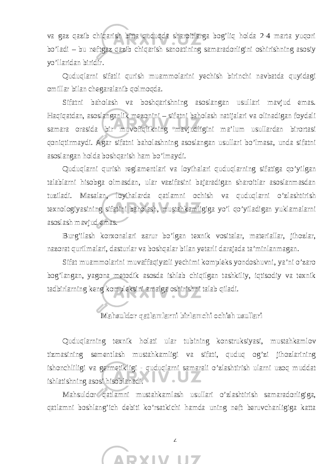 va gaz qazib chiqarish bitta quduqda sharoitlarga bog’liq holda 2-4 marta yuqori bo’ladi – bu neftgaz qazib chiqarish sanoatining samaradorligini oshirishning asosiy yo’llaridan biridir. Quduqlarni sifatli qurish muammolarini yechish birinchi navbatda quyidagi omillar bilan chegaralanib qolmoqda. Sifatni baholash va boshqarishning asoslangan usullari mavjud emas. Haqiqatdan, asoslanganlik mezonini – sifatni baholash natijalari va olinadigan foydali samara orasida bir muvofiqlikning mavjudligini ma’lum usullardan birortasi qoniqtirmaydi. Agar sifatni baholashning asoslangan usullari bo’lmasa, unda sifatni asoslangan holda boshqarish ham bo’lmaydi. Quduqlarni qurish reglamentlari va loyihalari quduqlarning sifatiga qo’yilgan talablarni hisobga olmasdan, ular vazifasini bajaradigan sharoitlar asoslanmasdan tuziladi. Masalan, loyihalarda qatlamni ochish va quduqlarni o’zlashtirish texnologiyasining sifatini baholash, mustahkamligiga yo’l qo’yiladigan yuklamalarni asoslash mavjud emas. Burg’ilash korxonalari zarur bo’lgan texnik vositalar, materiallar, jihozlar, nazorat qurilmalari, dasturlar va boshqalar bilan yetarli darajada ta’minlanmagan. Sifat muammolarini muvaffaqiyatli yechimi kompleks yondoshuvni, ya’ni o’zaro bog’langan, yagona metodik asosda ishlab chiqilgan tashkiliy, iqtisodiy va texnik tadbirlarning keng kompleksini amalga oshirishni talab qiladi. Mahsuldor qatlamlarni birlamchi ochish usullari Quduqlarning texnik holati ular tubining konstruksiyasi, mustahkamlov tizmasining sementlash mustahkamligi va sifati, quduq og’zi jihozlarining ishonchliligi va germetikligi - quduqlarni samarali o’zlashtirish ularni uzoq muddat ishlatishning asosi hisoblanadi. Mahsuldor qatlamni mustahkamlash usullari o’zlashtirish samaradorligiga, qatlamni boshlang’ich debiti ko’rsatkichi hamda uning neft beruvchanligiga katta 4 