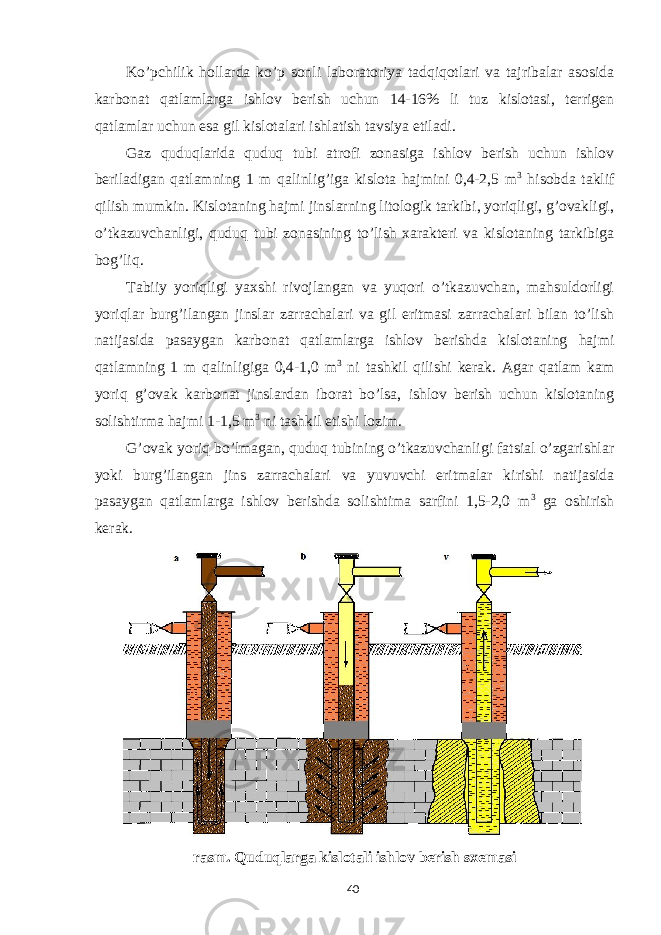 Ko’pchilik hollarda ko’p sonli laboratoriya tadqiqotlari va tajribalar asosida karbonat qatlamlarga ishlov berish uchun 14-16% li tuz kislotasi, terrigen qatlamlar uchun esa gil kislotalari ishlatish tavsiya etiladi. Gaz quduqlarida quduq tubi atrofi zonasiga ishlov berish uchun ishlov beriladigan qatlamning 1 m qalinlig’iga kislota hajmini 0,4-2,5 m 3 hisobda taklif qilish mumkin. Kislotaning hajmi jinslarning litologik tarkibi, yoriqligi, g’ovakligi, o’tkazuvchanligi, quduq tubi zonasining to’lish xarakteri va kislotaning tarkibiga bog’liq. Tabiiy yoriqligi yaxshi rivojlangan va yuqori o’tkazuvchan, mahsuldorligi yoriqlar burg’ilangan jinslar zarrachalari va gil eritmasi zarrachalari bilan to’lish natijasida pasaygan karbonat qatlamlarga ishlov berishda kislotaning hajmi qatlamning 1 m qalinligiga 0,4-1,0 m 3 ni tashkil qilishi kerak. Agar qatlam kam yoriq g’ovak karbonat jinslardan iborat bo’lsa, ishlov berish uchun kislotaning solishtirma hajmi 1-1,5 m 3 ni tashkil etishi lozim. G’ovak yoriq bo’lmagan, quduq tubining o’tkazuvchanligi fatsial o’zgarishlar yoki burg’ilangan jins zarrachalari va yuvuvchi eritmalar kirishi natijasida pasaygan qatlamlarga ishlov berishda solishtima sarfini 1,5-2,0 m 3 ga oshirish kerak. rasm. Quduqlarga kislotali ishlov berish sxemasi 40 