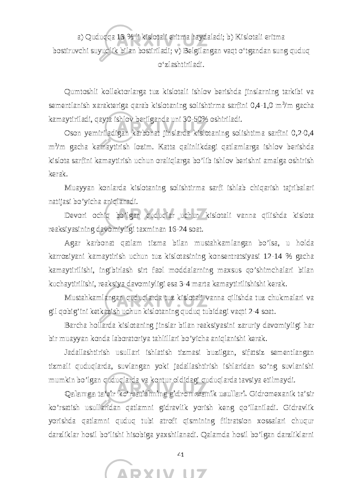 а ) Quduqqa 13 % li kislotali eritma haydaladi; b) Kislotali eritma bostiruvchi suyuqlik bilan bostiriladi; v) Belgilangan vaqt o‘tgandan sung quduq o‘zlashtiriladi. Qumtoshli kollektorlarga tuz kislotali ishlov berishda jinslarning tarkibi va sementlanish xarakteriga qarab kislotaning solishtirma sarfini 0,4-1,0 m 3 /m gacha kamaytiriladi, qayta ishlov berilganda uni 30-50% oshiriladi. Oson yemiriladigan karbonat jinslarda kislotaning solishtima sarfini 0,2-0,4 m 3 /m gacha kamaytirish lozim. Katta qalinlikdagi qatlamlarga ishlov berishda kislota sarfini kamaytirish uchun oraliqlarga bo’lib ishlov berishni amalga oshirish kerak. Muayyan konlarda kislotaning solishtirma sarfi ishlab chiqarish tajribalari natijasi bo’yicha aniqlanadi. Devori ochiq bo’lgan quduqlar uchun kislotali vanna qilishda kislota reaksiyasining davomiyligi taxminan 16-24 soat. Agar karbonat qatlam tizma bilan mustahkamlangan bo’lsa, u holda karroziyani kamaytirish uchun tuz kislotasining konsentratsiyasi 12-14 % gacha kamaytirilishi, ingibirlash sirt faol moddalarning maxsus qo’shimchalari bilan kuchaytirilishi, reaksiya davomiyligi esa 3-4 marta kamaytirilishishi kerak. Mustahkamlangan quduqlarda tuz kislotali vanna qilishda tuz chukmalari va gil qobig’ini ketkazish uchun kislotaning quduq tubidagi vaqti 2-4 soat. Barcha hollarda kislotaning jinslar bilan reaksiyasini zaruriy davomiyligi har bir muayyan konda laboratoriya tahlillari bo’yicha aniqlanishi kerak. Jadallashtirish usullari ishlatish tizmasi buzilgan, sifatsiz sementlangan tizmali quduqlarda, suvlangan yoki jadallashtirish ishlaridan so’ng suvlanishi mumkin bo’lgan quduqlarda va kontur oldidagi quduqlarda tavsiya etilmaydi. Qalamga ta’sir ko’rsatishning gidromexanik usullari. Gidromexanik ta’sir ko’rsatish usullaridan qatlamni gidravlik yorish keng qo’llaniladi. Gidravlik yorishda qatlamni quduq tubi atrofi qismining filtratsion xossalari chuqur darzliklar hosil bo’lishi hisobiga yaxshilanadi. Qalamda hosil bo’lgan darzliklarni 41 