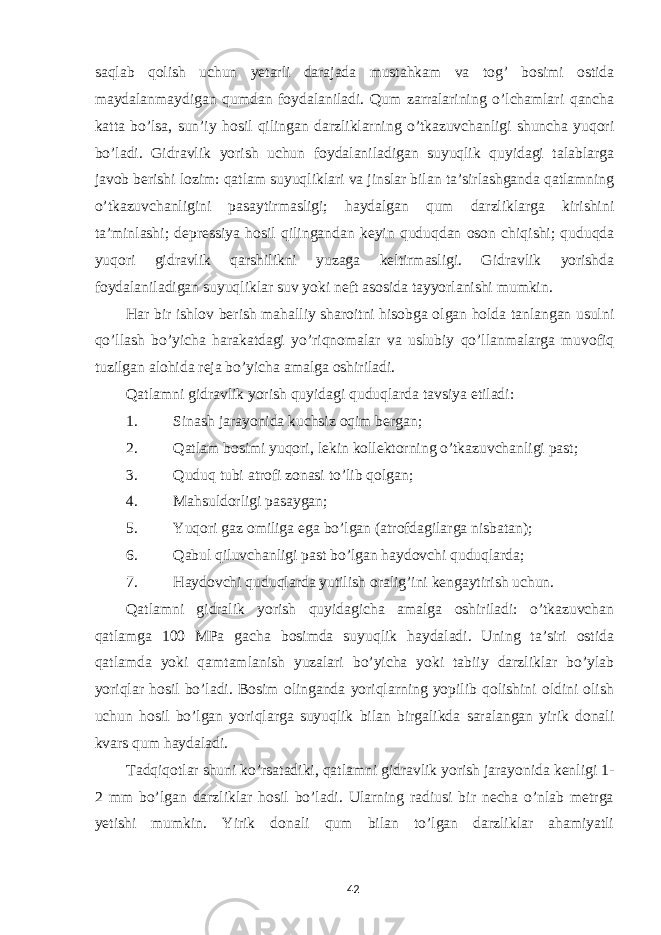 saqlab qolish uchun yetarli darajada mustahkam va tog’ bosimi ostida maydalanmaydigan qumdan foydalaniladi. Qum zarralarining o’lchamlari qancha katta bo’lsa, sun’iy hosil qilingan darzliklarning o’tkazuvchanligi shuncha yuqori bo’ladi. Gidravlik yorish uchun foydalaniladigan suyuqlik quyidagi talablarga javob berishi lozim: qatlam suyuqliklari va jinslar bilan ta’sirlashganda qatlamning o’tkazuvchanligini pasaytirmasligi; haydalgan qum darzliklarga kirishini ta’minlashi; depressiya hosil qilingandan keyin quduqdan oson chiqishi; quduqda yuqori gidravlik qarshilikni yuzaga keltirmasligi. Gidravlik yorishda foydalaniladigan suyuqliklar suv yoki neft asosida tayyorlanishi mumkin. Har bir ishlov berish mahalliy sharoitni hisobga olgan holda tanlangan usulni qo’llash bo’yicha harakatdagi yo’riqnomalar va uslubiy qo’llanmalarga muvofiq tuzilgan alohida reja bo’yicha amalga oshiriladi. Qatlamni gidravlik yorish quyidagi quduqlarda tavsiya etiladi: 1. Sinash jarayonida kuchsiz oqim bergan; 2. Qatlam bosimi yuqori, lekin kollektorning o’tkazuvchanligi past; 3. Quduq tubi atrofi zonasi to’lib qolgan; 4. Mahsuldorligi pasaygan; 5. Yuqori gaz omiliga ega bo’lgan (atrofdagilarga nisbatan); 6. Qabul qiluvchanligi past bo’lgan haydovchi quduqlarda; 7. Haydovchi quduqlarda yutilish oralig’ini kengaytirish uchun. Qatlamni gidralik yorish quyidagicha amalga oshiriladi: o’tkazuvchan qatlamga 100 MPa gacha bosimda suyuqlik haydaladi. Uning ta’siri ostida qatlamda yoki qamtamlanish yuzalari bo’yicha yoki tabiiy darzliklar bo’ylab yoriqlar hosil bo’ladi. Bosim olinganda yoriqlarning yopilib qolishini oldini olish uchun hosil bo’lgan yoriqlarga suyuqlik bilan birgalikda saralangan yirik donali kvars qum haydaladi. Tadqiqotlar shuni ko’rsatadiki, qatlamni gidravlik yorish jarayonida kenligi 1- 2 mm bo’lgan darzliklar hosil bo’ladi. Ularning radiusi bir necha o’nlab metrga yetishi mumkin. Yirik donali qum bilan to’lgan darzliklar ahamiyatli 42 