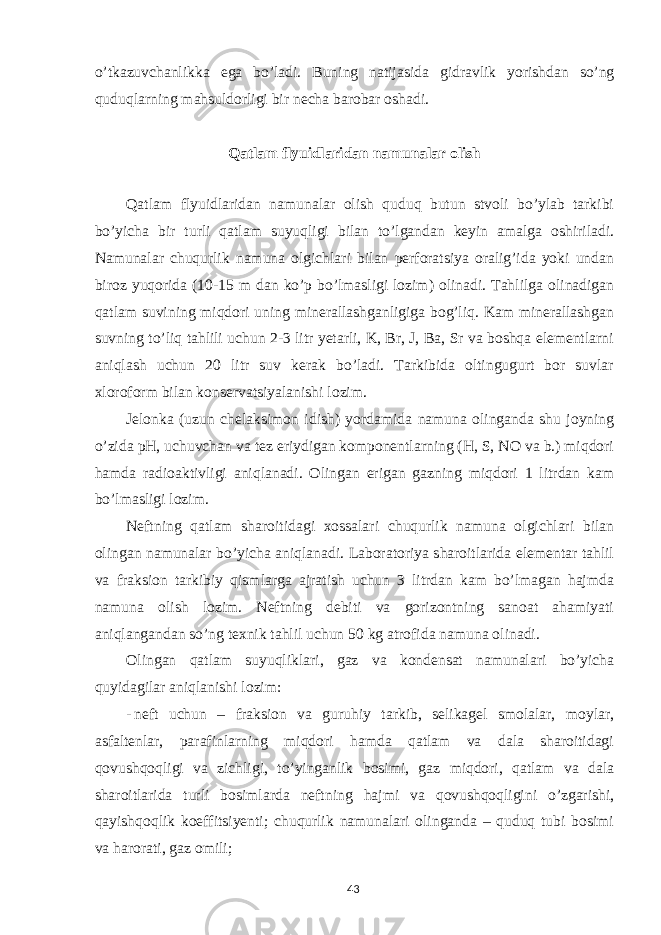 o’tkazuvchanlikka ega bo’ladi. Buning natijasida gidravlik yorishdan so’ng quduqlarning mahsuldorligi bir necha barobar oshadi. Qatlam flyuidlaridan namunalar olish Qatlam flyuidlaridan namunalar olish quduq butun stvoli bo’ylab tarkibi bo’yicha bir turli qatlam suyuqligi bilan to’lgandan keyin amalga oshiriladi. Namunalar chuqurlik namuna olgichlari bilan perforatsiya oralig’ida yoki undan biroz yuqorida (10-15 m dan ko’p bo’lmasligi lozim) olinadi. Tahlilga olinadigan qatlam suvining miqdori uning minerallashganligiga bog’liq. Kam minerallashgan suvning to’liq tahlili uchun 2-3 litr yetarli, K, Br, J, Ba, Sr va boshqa elementlarni aniqlash uchun 20 litr suv kerak bo’ladi. Tarkibida oltingugurt bor suvlar xloroform bilan konservatsiyalanishi lozim. Jelonka (uzun chelaksimon idish) yordamida namuna olinganda shu joyning o’zida pH, uchuvchan va tez eriydigan komponentlarning (H, S, NO va b.) miqdori hamda radioaktivligi aniqlanadi. Olingan erigan gazning miqdori 1 litrdan kam bo’lmasligi lozim. Neftning qatlam sharoitidagi xossalari chuqurlik namuna olgichlari bilan olingan namunalar bo’yicha aniqlanadi. Laboratoriya sharoitlarida elementar tahlil va fraksion tarkibiy qismlarga ajratish uchun 3 litrdan kam bo’lmagan hajmda namuna olish lozim. Neftning debiti va gorizontning sanoat ahamiyati aniqlangandan so’ng texnik tahlil uchun 50 kg atrofida namuna olinadi. Olingan qatlam suyuqliklari, gaz va kondensat namunalari bo’yicha quyidagilar aniqlanishi lozim: - neft uchun – fraksion va guruhiy tarkib, selikagel smolalar, moylar, asfaltenlar, parafinlarning miqdori hamda qatlam va dala sharoitidagi qovushqoqligi va zichligi, to’yinganlik bosimi, gaz miqdori, qatlam va dala sharoitlarida turli bosimlarda neftning hajmi va qovushqoqligini o’zgarishi, qayishqoqlik koeffitsiyenti; chuqurlik namunalari olinganda – quduq tubi bosimi va harorati, gaz omili; 43 