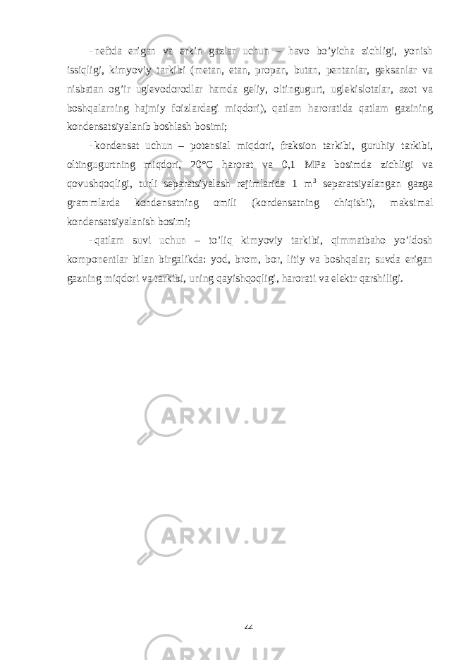 - neftda erigan va erkin gazlar uchun – havo bo’yicha zichligi, yonish issiqligi, kimyoviy tarkibi (metan, etan, propan, butan, pentanlar, geksanlar va nisbatan og’ir uglevodorodlar hamda geliy, oltingugurt, uglekislotalar, azot va boshqalarning hajmiy foizlardagi miqdori), qatlam haroratida qatlam gazining kondensatsiyalanib boshlash bosimi; - kondensat uchun – potensial miqdori, fraksion tarkibi, guruhiy tarkibi, oltingugurtning miqdori, 20° С harorat va 0,1 MPa bosimda zichligi va qovushqoqligi, turli separatsiyalash rejimlarida 1 m 3 separatsiyalangan gazga grammlarda kondensatning omili (kondensatning chiqishi), maksimal kondensatsiyalanish bosimi; - qatlam suvi uchun – to’liq kimyoviy tarkibi, qimmatbaho yo’ldosh komponentlar bilan birgalikda: yod, brom, bor, litiy va boshqalar; suvda erigan gazning miqdori va tarkibi, uning qayishqoqligi, harorati va elektr qarshiligi. 44 