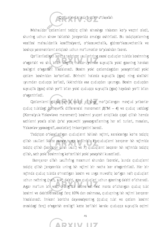 Quduqlarda tadqiqotlar o’tkazish Mahsuldor qatlamlarni tadqiq qilish sinashga nisbatan ko’p vaqtni oladi, shuning uchun sinov ishlatish jarayonida amalga oshiriladi. Bu tadqiqotlarning vazifasi mahsuldorlik koeffitsiyenti, o’tkazuvchalik, gidroo’tkazuvchanlik va boshqa parametrlarni aniqlash uchun ma’lumotlar to’plashdan iborat. Qo’llaniladigan barcha tadqiqot usullarining asosi quduqlar tubida bosimning o’zgarishi va shu bilan bog’liq holda uyumda suyuqlik yoki gazning harakat tezligini o’zgarishi hisoblanadi. Bosim yoki qatlamdagidan pasaytiriladi yoki qatlam bosimidan ko’tariladi. Birinchi holatda suyuqlik (gaz) ning sizilishi uyumdan quduqqa bo’ladi, ikkinchida esa quduqdan uyumga. Bosim quduqdan suyuqlik (gaz) olish yo’li bilan yoki quduqqa suyuqlik (gaz) haydash yo’li bilan o’zgartiriladi. Qatlamlarni gidrodinamik tadqiq qilishga mo’ljallangan mavjud priborlar quduq tubidagi (chuqurlik differensial manometri ДГМ – 4) va quduq ustidagi (Kornelyuk-Yakovleva manometri) bosimni yuqori aniqlikda qayd qilish hamda sathlarni yozib olish (o’zi yozuvchi pyezograflarning har xil turlari, masalan, Yakovlev pyezografi, exolotlar) imkoniyatini beradi. Tadqiqot o’tkaziladigan quduqlarni ishlash rejimi, xarakteriga ko’ra tadqiq qilish usullari ikkita asosiy turga bo’linidi: 1) quduqlarni barqaror ish rejimida tadqiq qilish (barqaror olish usuli) va 2) quduqlarni beqaror ish rejimida tadqiq qilish, sath yoki bosimning ko’tarilishi yoki pasayishi kuzatiladi. Barqaror olish usulining mazmuni shundan iboratki, bunda quduqlarni tadqiq qilish jarayonida uning ish rejimi bir necha bor o’zgartiriladi. Har bir rejimda quduq tubida o’rnatilgan bosim va unga muvofiq bo’lgan neft quduqlari uchun neftning (neft, suv) debiti, gaz quduqlari uchun gazning debiti o’lchanadi. Agar ma’lum bir vaqt oralig’ida ketma-ket ikki marta o’lchangan quduq tubi bosimi va debiti orasidagi farq 10% dan oshmasa, quduqning ish rejimi barqaror hisoblanadi. Imkoni boricha depressiyaning (quduq tubi va qatlam bosimi orasidagi farq) o’zgarish oralig’i katta bo’lishi kerak: quduqqa suyuqlik oqimi 45 