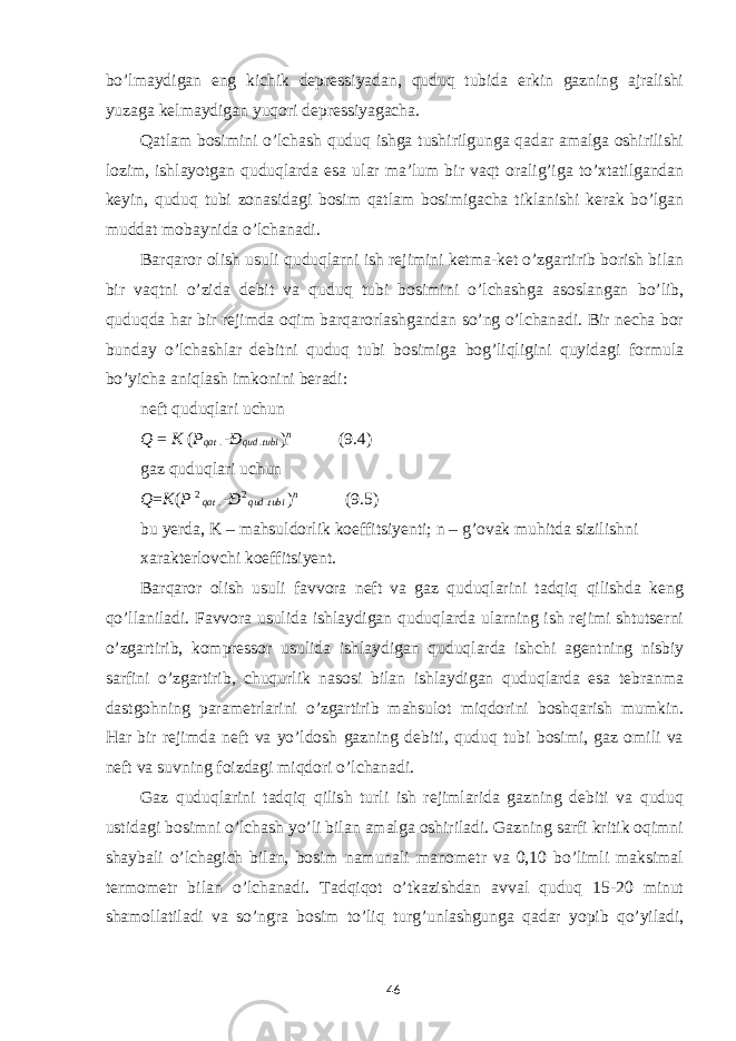 bo’lmaydigan eng kichik depressiyadan, quduq tubida erkin gazning ajralishi yuzaga kelmaydigan yuqori depressiyagacha. Qatlam bosimini o’lchash quduq ishga tushirilgunga qadar amalga oshirilishi lozim, ishlayotgan quduqlarda esa ular ma’lum bir vaqt oralig’iga to’xtatilgandan keyin, quduq tubi zonasidagi bosim qatlam bosimigacha tiklanishi kerak bo’lgan muddat mobaynida o’lchanadi. Barqaror olish usuli quduqlarni ish rejimini ketma-ket o’zgartirib borish bilan bir vaqtni o’zida debit va quduq tubi bosimini o’lchashga asoslangan bo’lib, quduqda har bir rejimda oqim barqarorlashgandan so’ng o’lchanadi. Bir necha bor bunday o’lchashlar debitni quduq tubi bosimiga bog’liqligini quyidagi formula bo’yicha aniqlash imkonini beradi: neft quduqlari uchun Q = K ( P qat . - Ð qud . tubi ) n (9.4) gaz quduqlari uchun Q = K ( P 2 qat . - Ð 2 qud . tubi ) n (9.5) bu yerda, K – mahsuldorlik koeffitsiyenti; n – g’ovak muhitda sizilishni xarakterlovchi koeffitsiyent. Barqaror olish usuli favvora neft va gaz quduqlarini tadqiq qilishda keng qo’llaniladi. Favvora usulida ishlaydigan quduqlarda ularning ish rejimi shtutserni o’zgartirib, kompressor usulida ishlaydigan quduqlarda ishchi agentning nisbiy sarfini o’zgartirib, chuqurlik nasosi bilan ishlaydigan quduqlarda esa tebranma dastgohning parametrlarini o’zgartirib mahsulot miqdorini boshqarish mumkin. Har bir rejimda neft va yo’ldosh gazning debiti, quduq tubi bosimi, gaz omili va neft va suvning foizdagi miqdori o’lchanadi. Gaz quduqlarini tadqiq qilish turli ish rejimlarida gazning debiti va quduq ustidagi bosimni o’lchash yo’li bilan amalga oshiriladi. Gazning sarfi kritik oqimni shaybali o’lchagich bilan, bosim namunali manometr va 0,10 bo’limli maksimal termometr bilan o’lchanadi. Tadqiqot o’tkazishdan avval quduq 15-20 minut shamollatiladi va so’ngra bosim to’liq turg’unlashgunga qadar yopib qo’yiladi, 46 