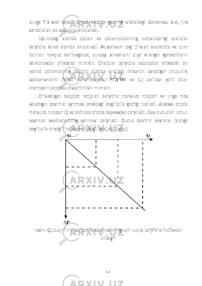 bunga 2-3 soat ketadi. Sinash vaqtida gazning tarkibidagi kondensat, suv, jins zarrachalari va boshqalar aniqlanadi. Uyumdagi alohida qatlam va qatlamchalarning mahsuldorligi oraliqlar bo’yicha sinab alohida aniqlanadi. Mustahkam tog’ jinslari sharoitida va qum tiqinlari mavjud bo’lmaganda, bunday sinashlarni quyi sinalgan gorizontlarni berkitmasdan o’tkazish mumkin. Oraliqlar bo’yicha tadqiqotlar o’tkazish bir nechta qatlamlarning debitini alohida aniqlash imkonini beradigan chuqurlik debitomerlarini (VNII konstruksiyasi, РГД -1 М va b.) qo’llash yo’li bilan ahamiyatli darajada qisqartirilishi mumkin. O’tkazilgan tadqiqot natijalari bo’yicha mahsulot miqdori va unga mos keladigan bosimlar ayirmasi orasidagi bog’liqlik grafigi tuziladi. Absissa o’qida mahsulot miqdori Q va ordinata o’qida depressiya qo’yiladi. Gaz quduqlari uchun bosimlar kvadratlarining ayirmasi qo’yiladi. Quduq debitini bosimlar farqiga bog’liqlik chizig’i indikator chizig’i deyiladi (rasm). rasm. Quduqni mahsuldorlikka sinashning uch nuqta bo’yicha indikator chizig’i 47 