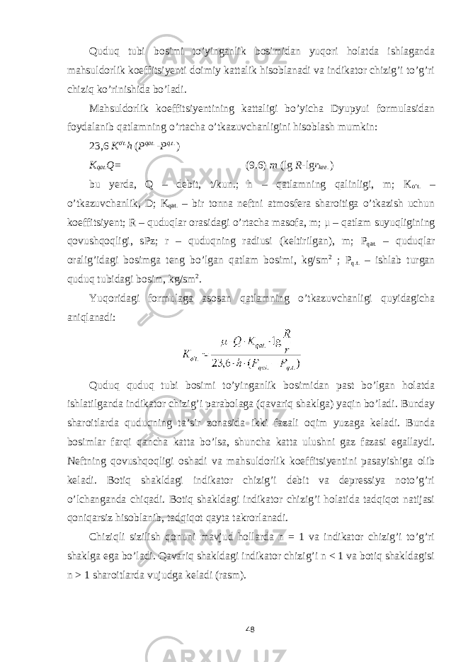 Quduq tubi bosimi to’yinganlik bosimidan yuqori holatda ishlaganda mahsuldorlik koeffitsiyenti doimiy kattalik hisoblanadi va indikator chizig’i to’g’ri chiziq ko’rinishida bo’ladi. Mahsuldorlik koeffitsiyentining kattaligi bo’yicha Dyupyui formulasidan foydalanib qatlamning o’rtacha o’tkazuvchanligini hisoblash mumkin: 23,6 K o &#39; t . h ( Р qat . - Р q . t . ) K qat . Q = (9.6) m (lg R - lg r k ее . ) bu yerda, Q – debit, t/kun.; h – qatlamning qalinligi, m; K o’t. – o’tkazuvchanlik, D; K qat. – bir tonna neftni atmosfera sharoitiga o’tkazish uchun koeffitsiyent; R – quduqlar orasidagi o’rtacha masofa, m; μ – qatlam suyuqligining qovushqoqligi, sPz; r – quduqning radiusi (keltirilgan), m; Р qat. – quduqlar oralig’idagi bosimga teng bo’lgan qatlam bosimi, kg/sm 2 ; Р q.t. – ishlab turgan quduq tubidagi bosim, kg/sm 2 . Yuqoridagi formulaga asosan qatlamning o’tkazuvchanligi quyidagicha aniqlanadi: Quduq quduq tubi bosimi to’yinganlik bosimidan past bo’lgan holatda ishlatilganda indikator chizig’i parabolaga (qavariq shaklga) yaqin bo’ladi. Bunday sharoitlarda quduqning ta’sir zonasida ikki fazali oqim yuzaga keladi. Bunda bosimlar farqi qancha katta bo’lsa, shuncha katta ulushni gaz fazasi egallaydi. Neftning qovushqoqligi oshadi va mahsuldorlik koeffitsiyentini pasayishiga olib keladi. Botiq shakldagi indikator chizig’i debit va depressiya noto’g’ri o’lchanganda chiqadi. Botiq shakldagi indikator chizig’i holatida tadqiqot natijasi qoniqarsiz hisoblanib, tadqiqot qayta takrorlanadi. Chiziqli sizilish qonuni mavjud hollarda n = 1 va indikator chizig’i to’g’ri shaklga ega bo’ladi. Qavariq shakldagi indikator chizig’i n < 1 va botiq shakldagisi n > 1 sharoitlarda vujudga keladi (rasm). 48 