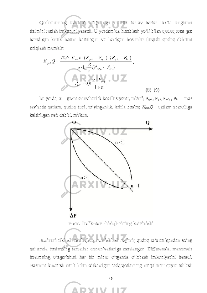 Quduqlarning tadqiqot natijalariga analitik ishlov berish ikkita tenglama tizimini tuzish imkonini yaratdi. U yordamida hisoblash yo’li bilan quduq toza gaz beradigan kritik bosim kattaligini va berilgan bosimlar farqida quduq debitini aniqlash mumkin: (8) (9) bu yerda, α – gazni eruvchanlik koeffitsiyenti, m 3 /m 3 ; Р qat. , Р q.t., Р to’y. , Р kr. – mos ravishda qatlam, quduq tubi, to’yinganlik, kritik bosim; K qat . Q - qatlam sharoitiga keltirilgan neft debiti, m 3 /kun. rasm. Indikator chiziqlarining ko’rinishi Bosimni tiklash usuli (beqaror ishlash rejimi) quduq to’xtatilgandan so’ng qatlamda bosimning tarqalish qonuniyatlariga asoslangan. Differensial manometr bosimning o’zgarishini har bir minut o’tganda o’lchash imkoniyatini beradi. Bosimni kuzatish usuli bilan o’tkazilgan tadqiqotlarning natijalarini qayta ishlash 49 