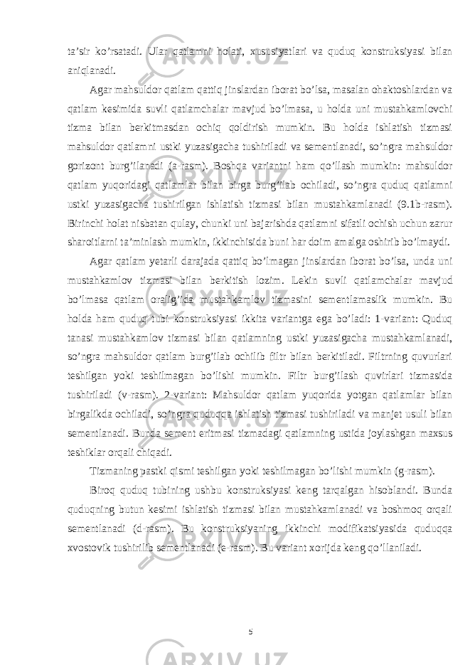 ta’sir ko’rsatadi. Ular qatlamni holati, xususiyatlari va quduq konstruksiyasi bilan aniqlanadi. Agar mahsuldor qatlam qattiq jinslardan iborat bo’lsa, masalan ohaktoshlardan va qatlam kesimida suvli qatlamchalar mavjud bo’lmasa, u holda uni mustahkamlovchi tizma bilan berkitmasdan ochiq qoldirish mumkin. Bu holda ishlatish tizmasi mahsuldor qatlamni ustki yuzasigacha tushiriladi va sementlanadi, so’ngra mahsuldor gorizont burg’ilanadi (a-rasm). Boshqa variantni ham qo’llash mumkin: mahsuldor qatlam yuqoridagi qatlamlar bilan birga burg’ilab ochiladi, so’ngra quduq qatlamni ustki yuzasigacha tushirilgan ishlatish tizmasi bilan mustahkamlanadi (9.1b-rasm). Birinchi holat nisbatan qulay, chunki uni bajarishda qatlamni sifatli ochish uchun zarur sharoitlarni ta’minlash mumkin, ikkinchisida buni har doim amalga oshirib bo’lmaydi. Agar qatlam yetarli darajada qattiq bo’lmagan jinslardan iborat bo’lsa, unda uni mustahkamlov tizmasi bilan berkitish lozim. Lekin suvli qatlamchalar mavjud bo’lmasa qatlam oralig’ida mustahkamlov tizmasini sementlamaslik mumkin. Bu holda ham quduq tubi konstruksiyasi ikkita variantga ega bo’ladi: 1-variant: Quduq tanasi mustahkamlov tizmasi bilan qatlamning ustki yuzasigacha mustahkamlanadi, so’ngra mahsuldor qatlam burg’ilab ochilib filtr bilan berkitiladi. Filtrning quvurlari teshilgan yoki teshilmagan bo’lishi mumkin. Filtr burg’ilash quvirlari tizmasida tushiriladi (v-rasm). 2-variant: Mahsuldor qatlam yuqorida yotgan qatlamlar bilan birgalikda ochiladi, so’ngra quduqqa ishlatish tizmasi tushiriladi va manjet usuli bilan sementlanadi. Bunda sement eritmasi tizmadagi qatlamning ustida joylashgan maxsus teshiklar orqali chiqadi. Tizmaning pastki qismi teshilgan yoki teshilmagan bo’lishi mumkin (g-rasm). Biroq quduq tubining ushbu konstruksiyasi keng tarqalgan hisoblandi. Bunda quduqning butun kesimi ishlatish tizmasi bilan mustahkamlanadi va boshmoq orqali sementlanadi (d-rasm). Bu konstruksiyaning ikkinchi modifikatsiyasida quduqqa xvostovik tushirilib sementlanadi (e-rasm). Bu variant xorijda keng qo’llaniladi. 5 