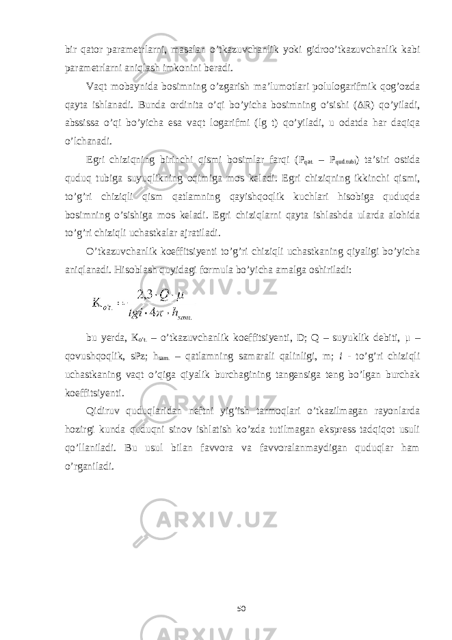 bir qator parametrlarni, masalan o’tkazuvchanlik yoki gidroo’tkazuvchanlik kabi parametrlarni aniqlash imkonini beradi. Vaqt mobaynida bosimning o’zgarish ma’lumotlari polulogarifmik qog’ozda qayta ishlanadi. Bunda ordinita o’qi bo’yicha bosimning o’sishi ( Δ R) qo’yiladi, abssissa o’qi bo’yicha esa vaqt logarifmi (lg t) qo’yiladi, u odatda har daqiqa o’lchanadi. Egri chiziqning birinchi qismi bosimlar farqi ( Р qat. – Р qud.tubi ) ta’siri ostida quduq tubiga suyuqlikning oqimiga mos keladi. Egri chiziqning ikkinchi qismi, to’g’ri chiziqli qism qatlamning qayishqoqlik kuchlari hisobiga quduqda bosimning o’sishiga mos keladi. Egri chiziqlarni qayta ishlashda ularda alohida to’g’ri chiziqli uchastkalar ajratiladi. O’tkazuvchanlik koeffitsiyenti to’g’ri chiziqli uchastkaning qiyaligi bo’yicha aniqlanadi. Hisoblash quyidagi formula bo’yicha amalga oshiriladi: bu yerda, К o’t. – o’tkazuvchanlik koeffitsiyenti, D; Q – suyuklik debiti, μ – qovushqoqlik, sPz; h sam. – qatlamning samarali qalinligi, m; i - to’g’ri chiziqli uchastkaning vaqt o’qiga qiyalik burchagining tangensiga teng bo’lgan burchak koeffitsiyenti. Qidiruv quduqlaridan neftni yig’ish tarmoqlari o’tkazilmagan rayonlarda hozirgi kunda quduqni sinov ishlatish ko’zda tutilmagan ekspress tadqiqot usuli qo’llaniladi. Bu usul bilan favvora va favvoralanmaydigan quduqlar ham o’rganiladi. 50 