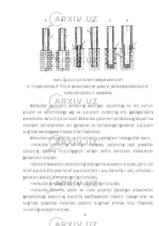 rasm. Quduq tubi konstruksiyasi sxemalari 1- himoya tizmasi; 2- filtr; 3- sement toshi; 4- paker; 5- perforatsiya teshiklari; 6- mahsuldor qatlam; 7- xvostovik. Mahsuldor qatlamlarni ochishning keltirilgan usullarining har biri ma’lum yutuqlar va kamchiliklarga ega va quduqlarni qurishning aniq geologik-texnik sharoitlaridan kelib chiqib tanlanadi. Mahsuldor qatlamlarni ochishda eng istiqbolli va ahamiyatli yo’nalishlardan biri gorizontal va tarmoqlangan-gorizontal quduqlarni burg’ilash texnologiyasini tadbiq qilish hisoblanadi. Mahsuldor qatlamga kirish usulini tanlashda quyidagilarni inobatga olish lozim: • mahsuldor qatlamning qalinligini baholash, qatlamning ustki yuzasidan quduqning loyihaviy chuqurligigacha bo’lgan barcha oraliqlarda o’tkazuvchan gorizontlarni aniqlash; • barcha o’tkazuvchan qatlamlarning to’yinganlik xarakterini aniqlash, ya’ni ular bir xil suyuqlik bilan yoki har xil suyuqliklar (biri – suv, ikkinchisi – neft, uchinchisi – gaz va shu kabilar) bilan to’yinganligini aniqlash; • mahsuldor zonadagi jinslarning mustahkamligini aniqlash; • mahsuldor qatlamda qatlam va undan yuqorida joylashgan o’tkazuvchan gorizontlardagi bosimining anomallik koeffitsiyentlari nisbatini hisobga olish va burg’ilash jarayonida mahsuldor qatlamni burg’ilash eritmasi bilan ifloslanish mumkinligi darajasini aniqlash. 6 